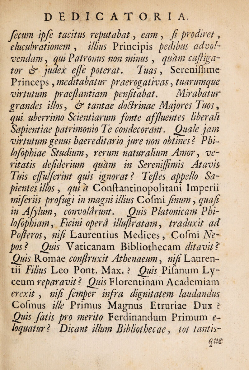 fecum ipfe tacitus, reputabat, eam, fi prodiret, e lucubrationem , illius Principis pedibus advol¬ vendam , qui Patronus non minus, quam cafliga- tor & judex ejfie poterat. Tuas, Serenillime Princeps, meditabatur praerogativas, tuarumque virtutum praefiantiam penfitabat. Mirabatur grandes illos, & tantae doBrinae Majores Tuos, qui. uberrimo Scientiarum fonte affluentes liberali Sapientiae patrimonio Te condecorant. Quale jam virtutum genus haereditavio jure non obtines ? Phi¬ lo fophiae Studium, rerum naturalium Amor, ve¬ ritatis defiderium quam in SereniJJimis Atavis Tuis effulferint quis ignorat ? Teftes appello Sa¬ pientes illos, qui a Conftantinopolitani Imperii miferiis profugi in magni illius Cofmi finum, qua fi in Afylum, convolarunt. Quis Platonicam P hi¬ lo fophiam , Ficini opera illuflratam, traduxit ad Pojleros, nifi Laurentius Medices, Cofmi Ne¬ pos l Quis Vaticanam Bibliothecam ditavit ? Quis Romae conftruxit Athenaeum, nifi Lauren¬ tii Filius Leo Pont. Max. ? Quis Pifanum Ly- ceum reparavit ? Quis Florentinam Academiam erexit, nifi femper infra dignitatem laudandus Coimus ille Primus Magnus Etruriae Dux ? Quis fatis pro merito Ferdinandum Primum e- loquatur ? Dicant illum Bibliothecae, tot tantis-