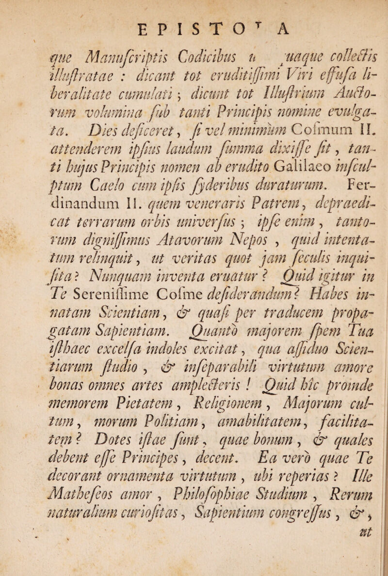 E P I S T O T A que Manufcriptis Codicibus n quaque colle Ciis illuftratae : dicant tot eruditijjimi Viri effiufa li¬ ber alitate cumulati; dicunt tot Illufinum Ancio¬ rum volumina fub tanti Principis nomine evulga¬ ta. Dies deficeret, fi vel minimum Coirnum II. attenderem ipjius laudum fumma dixijfe jit, tan¬ ti hujus Principis nomen ab erudito Galilaeo infcul- ptmn Cado cum ip/is fyderihus duraturum. Fer- dinandum II. quem veneraris Patrem, depraedi- cat terrarum orbis univerfus ; ipfie enim , tanto¬ rum dignijjimus Atavorum Nepos , quid intenta¬ tum relinquit, ut veritas quot jam feculis inqui- jlta ? Nunquam inventa eruatur ? Quid igitur in Te Sereniffime Collnc defukrandum l Habes in¬ natam Scientiam, qua fi per traducem propa¬ gatam Sapientiam. Quanto majorem fpem Tua ijlhaec excelfa indoles excitat, qua ajfiiduo Scien¬ tiarum J.ludio , & infieparabili virtutum amore bonas omnes artes ampleBeris ! Qiiul hic prSinde memorem Pietatem, Religionem , Majorum cul¬ tum, morum Politiam, amabilitatem, facilita¬ tem ? Dotes iftae fiunt, quae bonum , & quales debent ejfie Principes, decent. Ea vero quae Te decorant ornamenta virtutum , ubi reperias ? Ille Mathejeos amor , Philofophiae Studium , Rerum naturalium curiojitas, Sapientium congre/Jus, & > ut