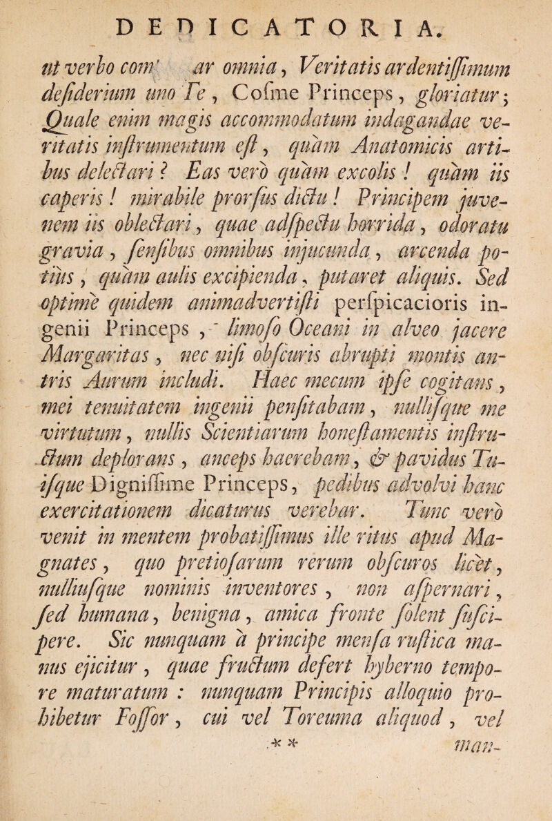 ut verbo coni' ar omnia, Veritatis ardentijjimum defiderium uno Te , Cofme Princeps, gloriatur; Quale enim magis accommodatum indagandae ve¬ ntatis inftrumentum eft, quam Anatomicis arti¬ bus dele dari ? Eas vero quam excolis ! quam iis caperis! mirabile prorfus dictu! Principem juve¬ nem iis obleBari, quae adfpeBu horrida, odoratu gravia , fenjibus omnibus injucunda, arcenda po¬ tius , quam aulis excipienda, putaret aliquis. Sed optime quidem animadvertifti peripicacioris in¬ genii Princeps , ~ limojo Oceani in alveo jacere Margaritas, nec nifi obfcuris abrupti montis an¬ tris Aurum includi. Haec me cum ipfe cogitans, mei tenuitatem ingenii penfitabam, nulhfque me virtutum, nullis Scientiarum honeftamentis inflru- Bum deplorans, anceps haerebam, & pavidus Tu¬ i/que Digniflime Princeps, pedibus advolvi hanc exercitationem dicaturus verebar. Tunc vero venit in mentem probatijjimus ille ritus apud Ma¬ gnates , quo pretiofarum rerum obfcuros licet, nulliufque nominis inventores, non afpernari, Jed humana, benigna, amica fronte folent fkfci- pere. Sic nunquam a principe menfa rufie a ma¬ nus ejicitur , quae fruBum defert hyberno tempo¬ re maturatum : nunquam Principis alloquio pro¬ hibetur Fojfor, cui vel Toreuma aliquod, vel ■ * * man-