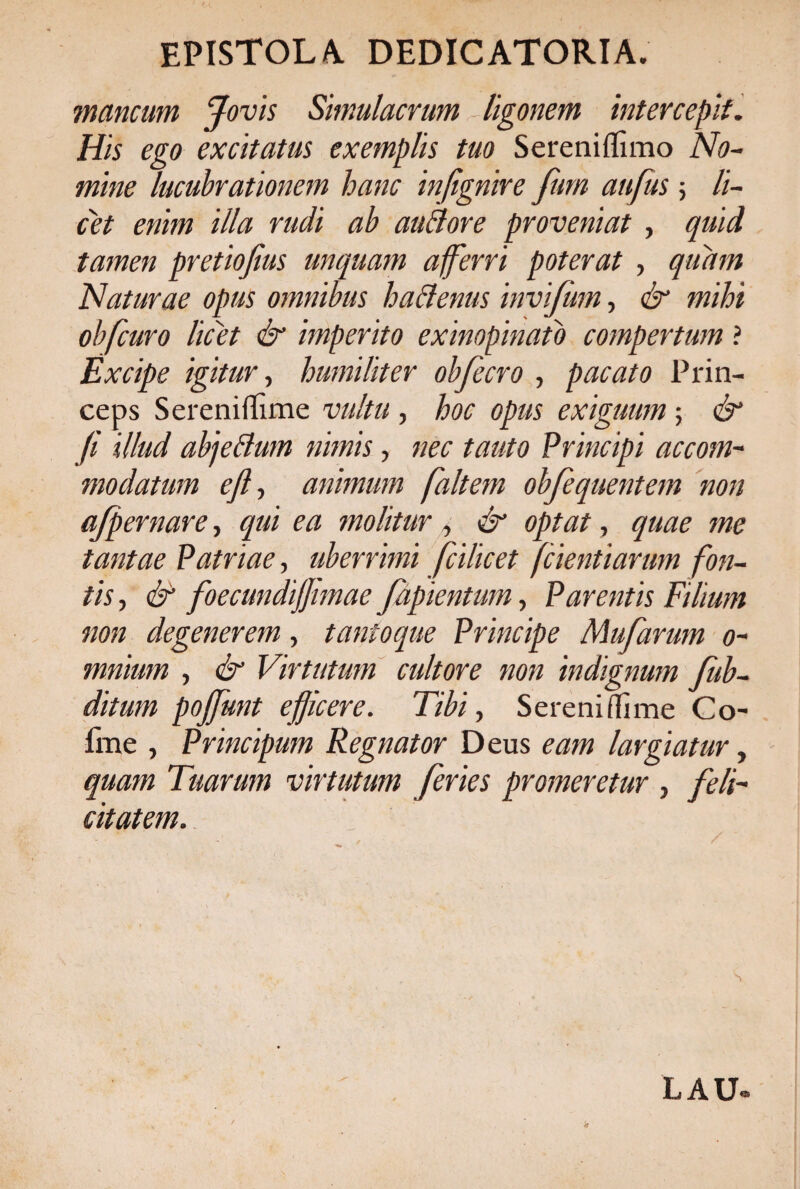 EPISTOLA. DEDICATORI A. mancum Jovis Simulacrum ligonem intercepit. His ego excitatus exemplis tuo Sereniflimo No¬ mine lucubrationem hanc infignire fum aufus ; li¬ cet enim illa rudi ab au Id ore proveniat , quid tamen pretiofius unquam afferri poterat , quam Naturae opus omnibus hactenus invifum, & mihi obfcuro licet & imperito exinopinato compertum ? Excipe igitur, humiliter obfecro , pacato Prin¬ ceps Screniffime vultu , hoc opus exiguum; & fi illud abjetdum nimis, nec tauto Principi accom¬ modatum ejf animum faltem obfequentem non ajpernare, qui ea molitur , & optat, quae me tantae Patriae, uberrimi fcilicet fcientiarum fon¬ tis , & foecundijjimae fapientum, Parentis Filium non degenerem, tantoque Principe Mufarum 0- mnium , & Virtutum cultore non indignum fiub- ditum pojfunt efiicere. Tibi, Sereni (lime Co~ fme , Principum Regnator Deus eam largiatur, quam Tuarum virtutum feries promeretur , feli¬ citatem. S L A U-