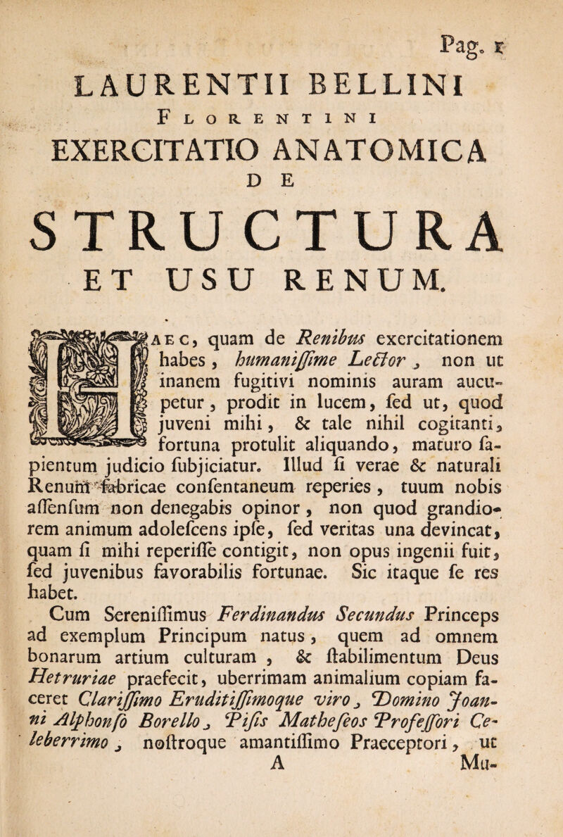 Pag. x LAURENTII BELLINI Florentini EXERCITATIO ANATOMICA D E STRUCTURA ET USU RENUM. <» AEC) quam de Renibus exercitationem habes , humanijjime Leffior , non ut inanem fugitivi nominis auram aucu¬ petur 5 prodic in lucem, fed ut, quod juveni mihi, & tale nihil cogitanti, fortuna protulit aliquando, maturo fa- pientum judicio fubjiciatun Illud fi verae &c naturali Renurft^febricae confentaneum reperies , tuum nobis aflenfum non denegabis opinor , non quod grandio¬ rem animum adolefcens ipfe, fed veritas una devincat, quam fi mihi reperifle contigit, non opus ingenii fuit, fed juvenibus favorabilis fortunae. Sic itaque fe res habet. Cum Sereniffimus Ferdinandm Secundus Princeps ad exemplum Principum natus, quem ad omnem bonarum artium culturam , & ftabilimentum Deus Hetruriae praefecit, uberrimam animalium copiam fa¬ ceret ClariJJimo EruditiJJimoque viro ^ ^Domino Joan¬ ni Atyhonfo B ore Ilo j Pijis Mathefeos Profejjori Ce¬ leberrimo j noftroque amantillimo Praeceptori, ut A Mu-