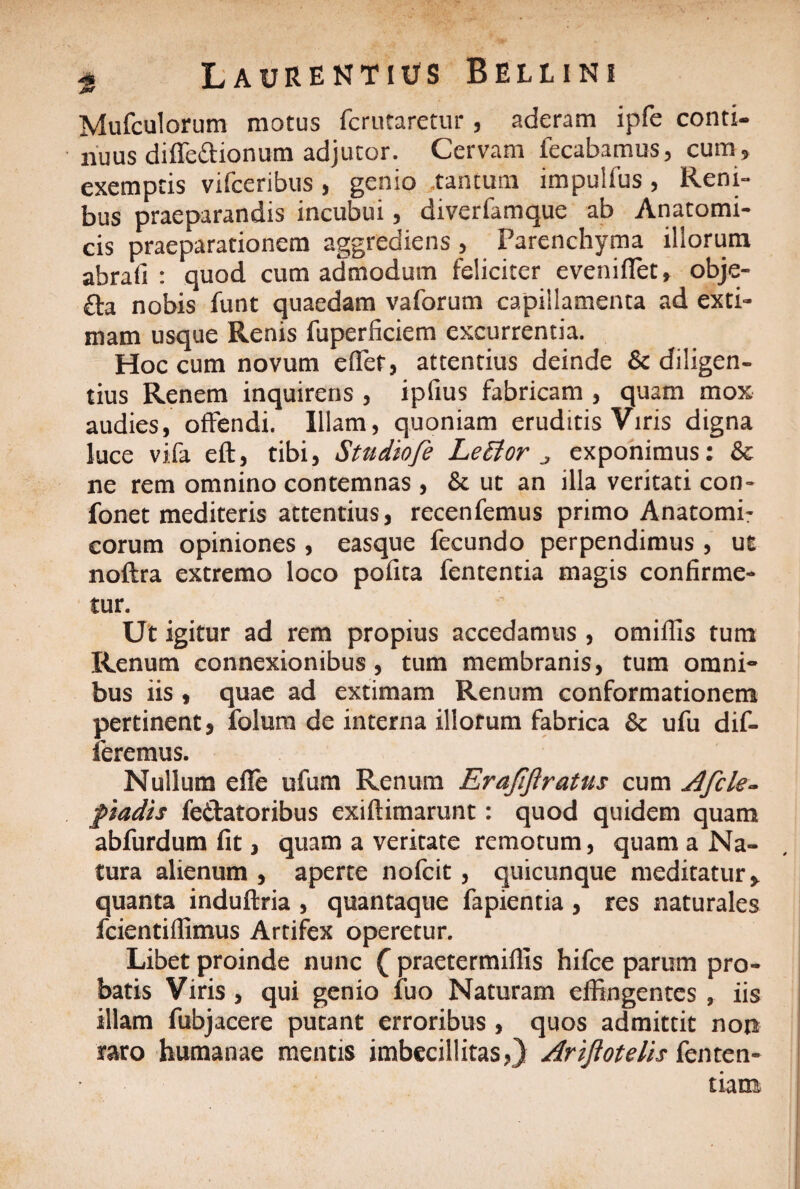 Mufculorum motus fcrutaretur , aderam ipfe conti¬ nuus difledionum adjutor. Cervam fecabamus, cum, exemptis vifceribus, genio tantum impullus, Reni¬ bus praeparandis incubui, diverfamque ab Anatomi¬ cis praeparationem aggrediens , Parenchyma iliorum abrali : quod cum admodum feliciter eveniflet, obje- £fa nobis funt quaedam vaforum capillamenta ad exti¬ mam usque Renis fuperficiem excurrentia. Hoc cum novum eflef, attentius deinde & diligen¬ tius Renem inquirens , ipfius fabricam , quam mox audies, offendi. Illam, quoniam eruditis Viris digna luce vifa eft, tibi, Stndiofe Leflor „ exponimus: &c ne rem omnino contemnas, & ut an illa veritati con- fonet mediteris attentius, recenfemus primo Anatomi¬ corum opiniones , easque fecundo perpendimus , ut noftra extremo loco pofita fententia magis confirme¬ tur. Ut igitur ad rem propius accedamus, omiilis tum Renum connexionibus, tum membranis, tum omni¬ bus iis, quae ad extimam Renum conformationem pertinent, folum de interna illorum fabrica & ufu dif¬ feremus. Nullum efle ufum Renum Erafifiratus cum Afcle¬ padis fe&atoribus exiftimarunt: quod quidem quam abfurdum fit, quam a veritate remotum, quam a Na¬ tura alienum , aperte nofcit, quicunque meditatur, quanta induftria , quantaque fapientia , res naturales fcientiflimus Artifex operetur. Libet proinde nunc £ praetermiflls hifce parum pro¬ batis Viris, qui genio fuo Naturam effingentes , iis illam fubjacere putant erroribus , quos admittit non raro humanae mentis imbecillitas,) Arijlotelis fenten- tiam