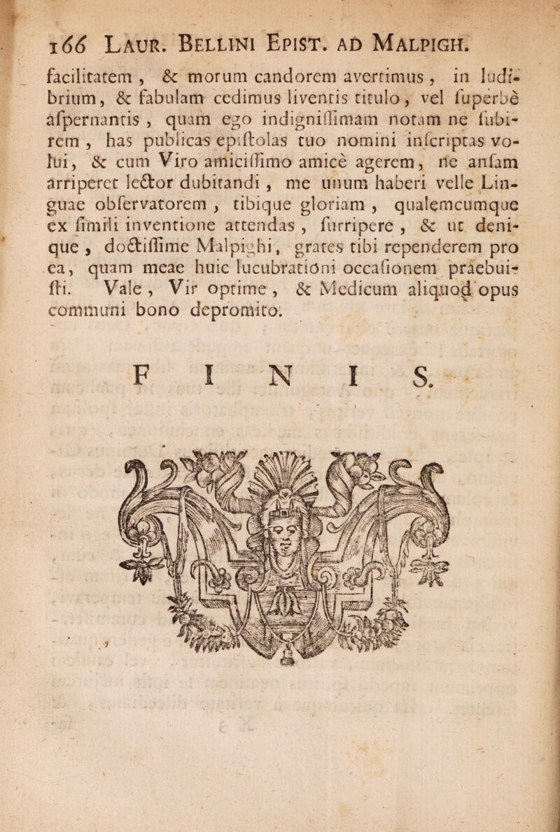 166 Laur. Bellini Epist. ad Malpigh. facilitatem , &c morum candorem averrimus , in ludi¬ brium, & fabulam cedimus liventis titulo, vel fuperbe afpernantis , quam ego indigniflimam notam ne liibi- rem , has publicas epiftolas tuo nomini infcriptas vo¬ lui, St cum Viro amiciflimo amice agerem, ne anfam arriperet le£tor dubitandi , me unum haberi velle Lin¬ guae obfervatorem , tibique gloriam , qualemcumque ex 11 mi 1 i inventione attendas , furripere , St ut deni¬ que , doftiffime Malpighi, grates tibi rependerem pro ea, quam meae huic lucubrationi occa fio nem praebui-» fti. Vale, Vir optime, St Medicum aliquod opus communi bono depromito.