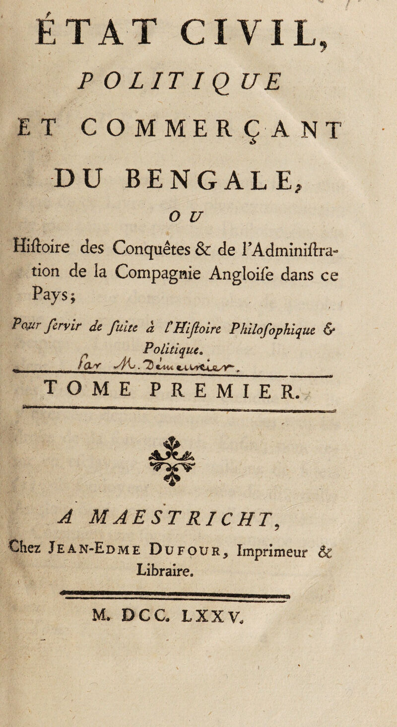 POLITIQUE ET C O M ME R CA NT DU BENGALE, O U Hiftoire des Conquêtes & de l’Adminiftra- tion de la Compagnie Angloile dans ce Pays; Pour fervir de fuite à CHiJloire Philofophiqut & ^ Politique. __ fa* ytis.D TOME P R E M I E £ A AJtJk A MAESTRICHT, Chez Jean-Edme Düfour5 Imprimeur & Libraire. SSj