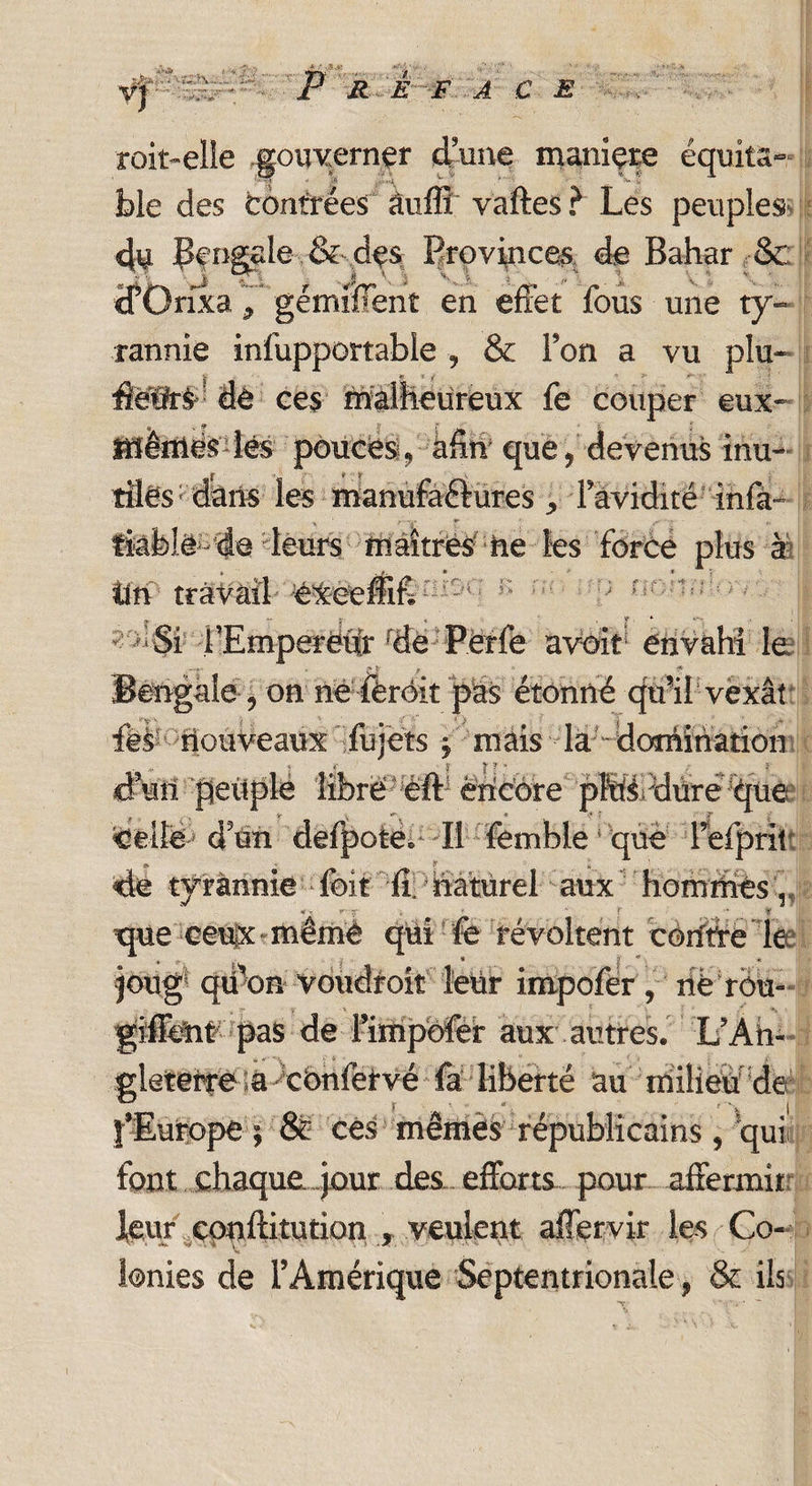 VJ 7. - P R E F A G E II roit-elle gouverner dune maniée équita¬ ble des contrées âuffi vaftes ? Les peuples- du Çf ngale .&-des Provinces de Bahar &; cfGrixa 7 gémifïent en effet fous une ty¬ rannie infupportabie , & Ton a vu plu- . - * * y A >■ •fietlrà de ces malheureux fe couper eux- « v 9 . fiîemésîés pouces, ann* que, devenus inu¬ tiles1 dans les raanufaàures , favidité infà fiable - de leurs ffiâîtrèShe les force plus à tin travail éxeeffif. ; r Si l’Empereur dé Perle avoir envahi le Bengale , on né fèrôit pas étonné qu’il vexât fës nouveaux fujets j mais la domination ctal peuplé librë eft encore pMdureque Celle- d5un deipote. Il fomble que Tefpru de tyrannie fcit fi naturel aux hommes , *■- *' v ■ ■  f ^ ■ y * ; tpieeeuix*mêmé qui fo révoltent coude le joug qiifon voudroit lëUr impofër , rië rôu- giflent pas de PiïUpofer aux autres. L’An- gleterre sa cbnfëtvé fa liberté au milieu de l’Europe ; & ces mèmès républicains, qui font chaque jour des efforts pour affermit leur epnftitution , veulent affervir les Co¬ lonies de l’Amérique Septentrionale, & ils