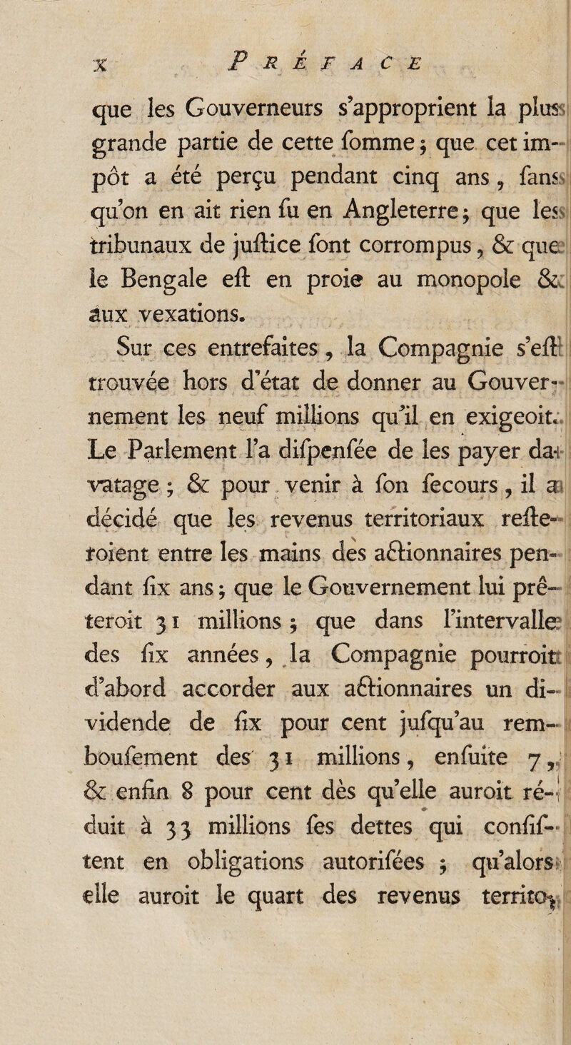 P R È F A CE que les Gouverneurs s’approprient la plus grande partie de cette fomme ; que cet im¬ pôt a été perçu pendant cinq ans , fans qu’on en ait rien fu en Angleterre; que les tribunaux de jultice font corrompus ? & que le Bengale eft en proie au monopole & aux vexations® Sur ces entrefaites , la Compagnie s’eft trouvée hors d’état de donner au Gouver¬ nement les neuf millions qu’il en exigeoit. Le Parlement l’a difpenfée de les payer dai vatage ; & pour venir à fon fecours, il a décidé que les revenus territoriaux relie- foient entre les mains des aélionnaires pen¬ dant fix ans ; que le Gouvernement lui prê- teroit 31 millions ; que dans l’intervalle? des fix années, la Compagnie pourroit d’abord accorder aux aélionnaires un di¬ vidende de fix pour cent jufqu’au rem- boufement des 31 millions, enfuite 7, & enfin 8 pour cent dès quelle auroit ré¬ duit. à 33 millions fes dettes qui confif- tent en obligations autorifées ; qu’alors elle auroit le quart des revenus territo^