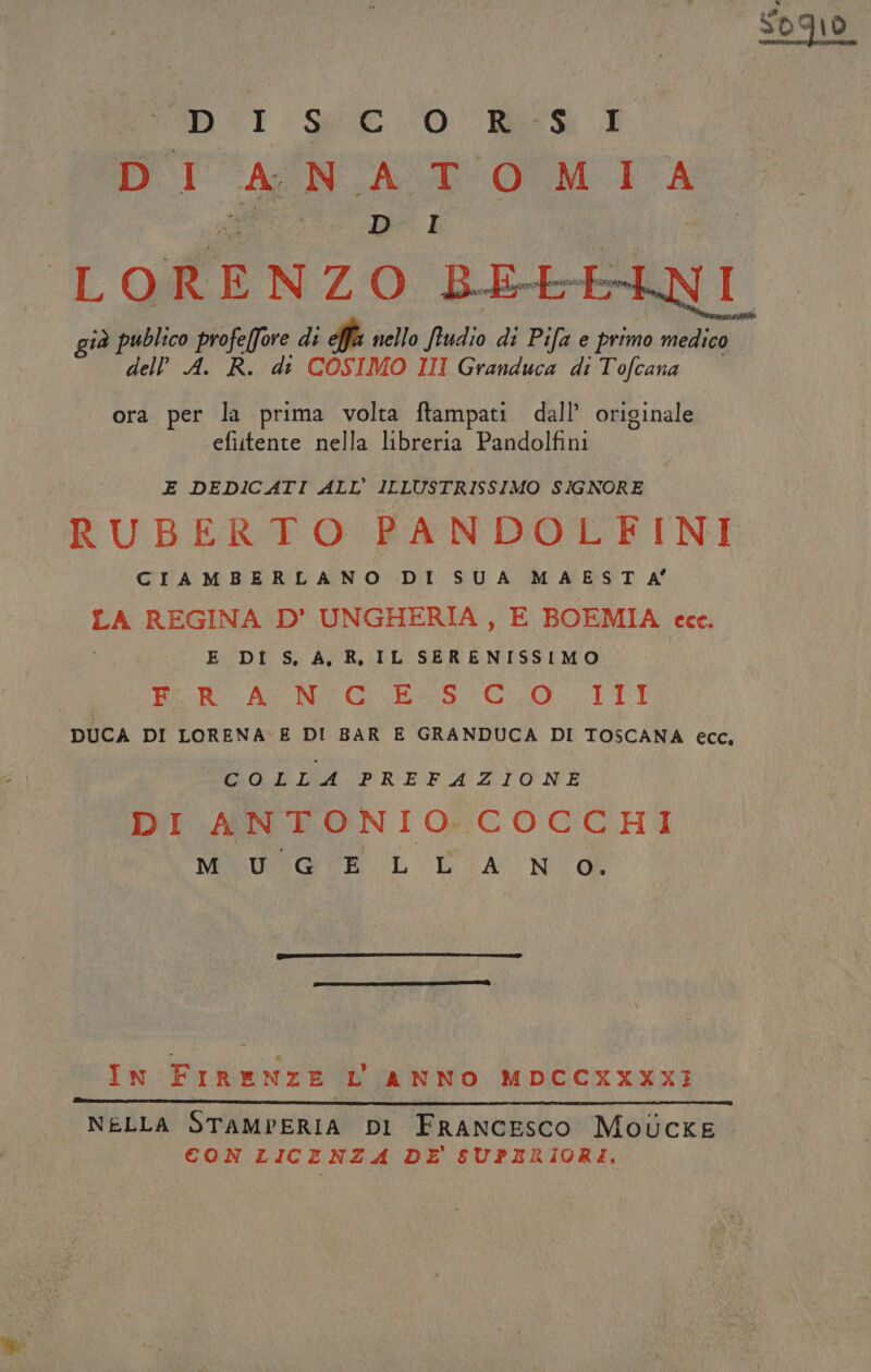 PALO OIITA Sio e Ke LORENZO BE+- già publico profeffore di effia nello ftudio di Pifa e primo medico dell A. R. di COSIMO III Granduca di Tofcana ora per la prima volta ftampati dall’ originale efittente nella libreria Pandolfini E DEDICATI ALL ILLUSTRISSIMO SIGNORE | RUBERTO PANDOLFINI CIAMBERLANO DI SUA MAEST A° LA REGINA D’ UNGHERIA , E BOEMIA cce. E DI S, A, R, IL SERENISSIMO | bc Ro AcnN# GE GO EITTI DUCA DI LORENA: E DI BAR E GRANDUCA DI TOSCANA eco, COLLA PREFAZIONE DI ANTONIO.COCCHI MOEGWSO EL UA N o In FIRENZE L ANNO MDCCXXXXI NELLA STAMPERIA DI FRANCESCO Motucke CON LICENZA DE SUPERIORI.