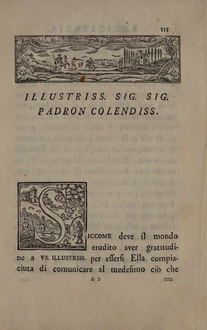 TIE; === =&gt; e w 1 Z v&lt;*** wa et ir IRE tt at SC = y'rnooetà=*  oe ; VA RF î Si Ò ZZZ ATA ed ENI E AM gal La, Sa o O arnie ecc EL'DUSTR:ES:S EG *S Gi _PADRON COLENDISS, Sa ICCOME deve il mondo if erudito aver gratitudi- ne a VS ILLUSTRISS. per efferfi Ella. compia- ciuta di comunicare: al medefimo ciò che