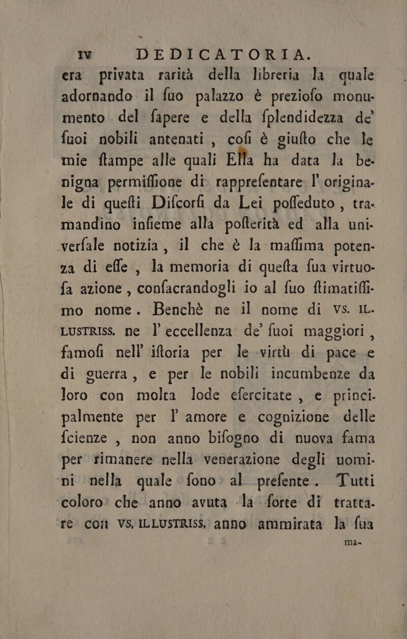 era privata rarità della libreria la quale adornando il fuo palazzo è preziofo monu- mento del fapere e della fplendidezza de’ fuoi nobili antenati, cofi è giufto che le mie ftampe alle quali Ella ha data la be- nigna permiffione di rapprefentare. I° origina le di quefti Difcorh da Lei poffeduto , tra. mandino infieme alla pofterità ed alla uni verfale notizia, il che è la maffima poten- za di efle , la memoria di quefta fua virtuo- fa azione, confacrandogli io al fuo ftimati(ii- mo nome. Benchè ne il nome di vs. iL. LustRIss. ne l'eccellenza de fuoi maggiori, famofi nell’ iftoria per le virtù di. pace e di guerra, e per le nobili incumbenze da loro con molta lode efercitate , e princi. palmente per l amore e cognizione delle fcienze , non anno bifogno di nuova fama per rimanere nella venerazione degli uomi. ni nella quale fono. al prefente . Tutti coloro» che anno avuta la forte di tratta. re coi Vs ILLUSTRIss, anno ammirata la fua ma