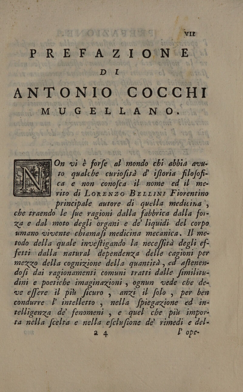 PR EFcAxZ IONE DBidbeii ANTONIO COCCHI MoalG Edi La AMO &amp; I “229 On vi è forfe al'mondo chi abbia avw eg #0 qualche curiofità d' ifforia’ filofofi- NEI ca e n0n conofta il nome ed il me aes] 7110 di Lorenzo Berrini Fiorentino principale ‘autore di quella medicina‘, che traendo le fue ragioni dalla fabbrica dalla for- za e dal moto degli organi e de’ liquidi ‘del corpo umano vivente. chiamafi medicina mecanica. Il me- todo della quale inveffisando la neceffità degli ef- ferri dalla natural. dependenza delle ‘cagioni per mezzo della cognizione della quantità, cd aftenen- dofi dai ragionamenti comuni tratti dalle fimilicu- dini e poetiche imaginazioni 3 ognun vede che ‘de- ve effere il più ficuro , anzi il folo , per ben condurre. D intelletto, nella fpiegazione ed in rellisenza de’ fenomeni, e quel che più impor ta nella fcelta e nella efclufione de' rimedi e del- 24 | D ope-