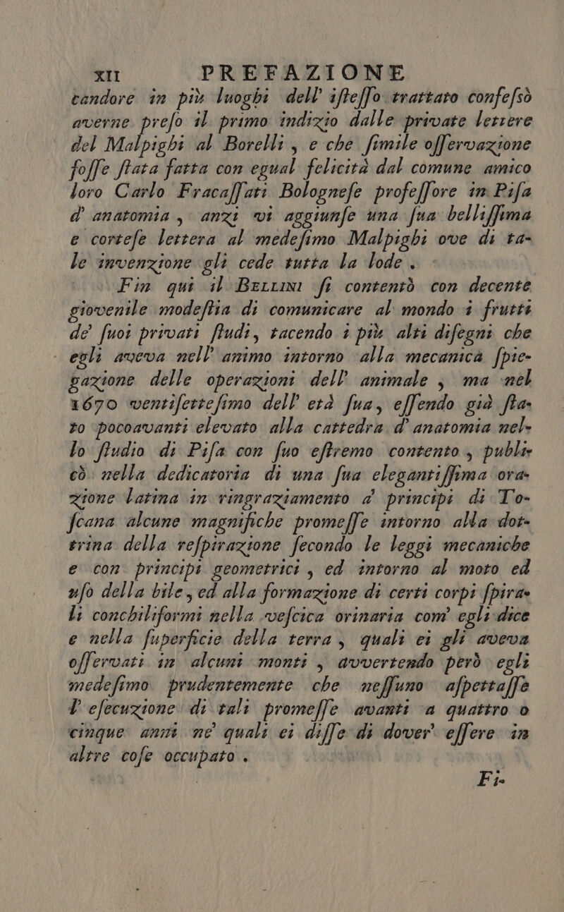 candore in più luoghi dell’ ifteffo trattaro confefsò averne prefo il primo indizio dalle private letrere del Malpighi al Borelli, e che fimile offervazione foffe frata fatta con egual felicità dal comune amico loro Carlo Fraca[fati Bolognefe profeffore in Pifa d’ anatomia, anzi vi aggiunfe una fun belli[fima e cortefe lettera al medefimo Malpighi ove di ta- le invenzione gli cede tutta la lode , (Fin qui il Bertini fi contentò con decente giovenile modeftia di comunicare al mondo i frutti de fuor privati ffudi, tacendo 1 più alti difegni che | egli aveva nell’ amimo intorno ‘alla mecamica fpie- gazione delle operazioni dell’ animale j, ma nel 1670 wentifertefimo dell’ età fua, effendo già fia. zo pocoavanti elevato alla cattedra d’ anatomia nel lo fiudio di Pifa con fuo effremo contento, publi cò nella dedicatoria di una fua elegantiffima ora zione barina in vingraziamento a’ principi di To- fcana alcune magnifiche promeffe intorno alla dor- rina della refpirazione fecondo le leggi mecaniche e con principi geometrici , ed intorno al moto ed ufo della bile, ed alla formazione di certi corpi fpira» li conchiliformi nella vefcica ovinaria com’ egli-dice e nella fuperficie della terra, quali ci gli aveva offervati in alcuni monti , avvertendo però egli medefimo prudentemente che neffuno afpettaffè D efecuzione di vali promeffe avanti ‘a quattro è cinque: anni ne quali ci difle di dover effere in altre cofe occupato . oh Fi