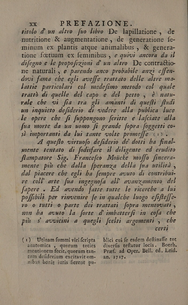 titolo d'un altro fuo libro De lapillatione, de inutritione &amp; augmentatione , de generatione fe- minum ex plantis atque animalibus, &amp; genera- tione foetuum ex feminibus, e quivi ancora da il difegno e ‘le propofizioni d' un altro De contraétio- ne naturali, e parendo anco probabile anzi effen- dovi fama che egli aveffe trattato delle altre ma- lattie particolari col medefimo metodo col quale. trattò di quelle del capo e del petto, è natu rale che vi fia tra gli amanti di quefti fiudi un inquieto defiderio. di vedere alla publica luce le opere che fi fuppongono feritte e lafciate alla fua morte da un uomo fi grande fopra foggetti co- sì importanti da lui tante volte promeffe 1). A quefto virtuofo defiderio de dotti ha final- mente tentato di fodisfare il diligente ed erudito ftampatore Sig. Francefco Motcke moffo fincera- mente più che dalla fperanza della fua utilità, dal piacere che egli ha fempre avuro di contribui- re coll’ arte fua ingegnofa all’ avanzamento del | fapere . Ed avendo fatte tutte le ricerche a lui poffibili per rinvenire fe in qualche luogo efifteffe- ro o tutti 0 parte dei trattati. fopra mentovati, non ha avuto la forte d''imbatterfi in cofa che più s avvicini a quegli fcelti argomenti , che | certi (1) Utinamfummiviriferipta' blici cui fe eadem deftinaffe tot anatomica , quorum toties diverfis teftatur locis. Boerh. mentionem fecit, quorum tan- | Pref, ad Oper, Bell. ed. Leid. tum defiderium excitavitom- ‘an. 1717, nibus bonis iuris fierent pu-