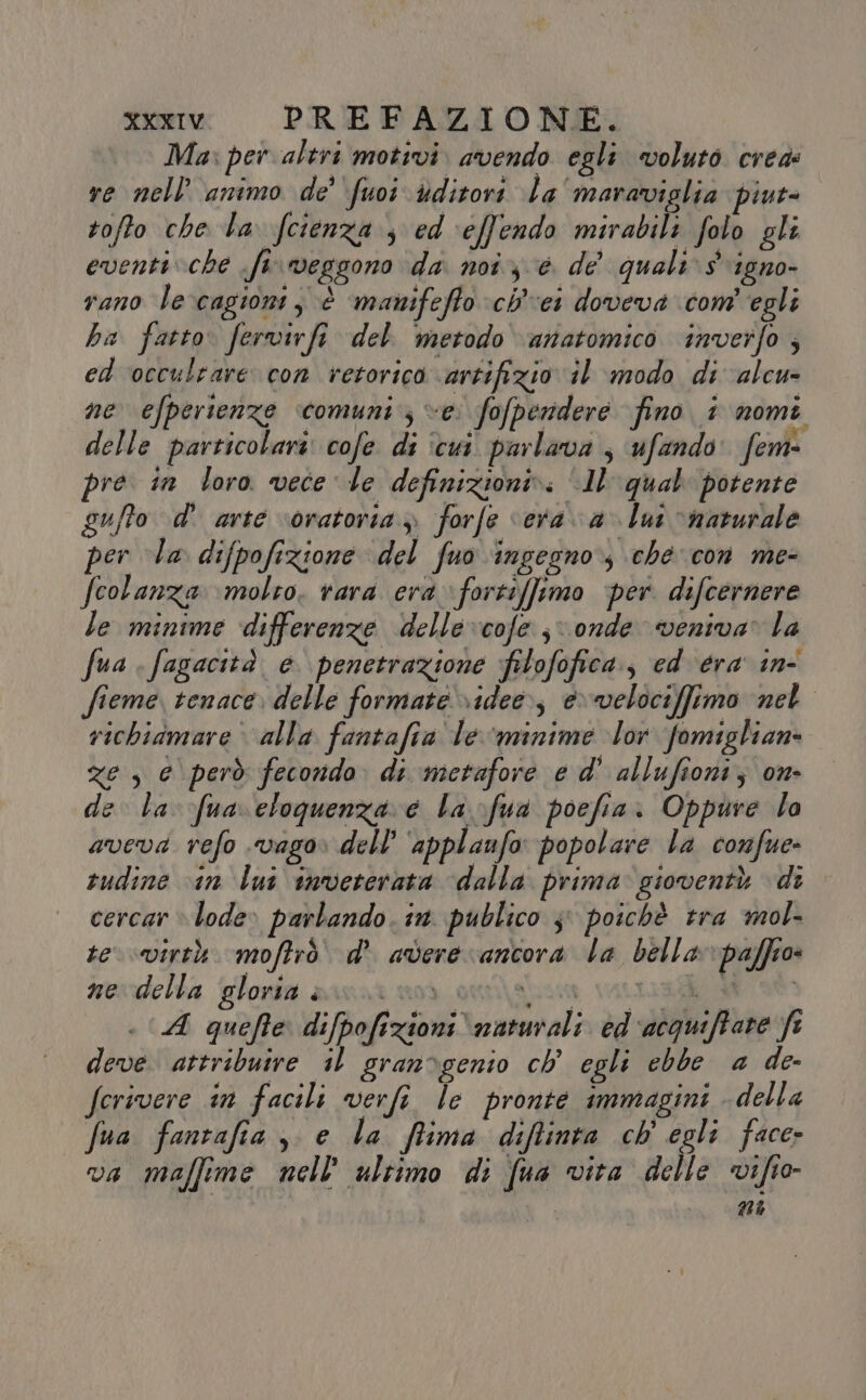 Ma: per altri motivi. avendo egli voluto crea re nell’ animo de' fuoi iditori la'maraviglia piut- tofto che La fcienza ; ed ‘effendo mirabili folo gli eventivche .fi: meggono da noi è de quali igno- rano lercagioni, è manifeffo ci’ ei doveva com egli ha fatto. fervirfi del metodo anatomico inverfo ; ed occultare con retorico artifizio il modo di alcu ne efperienze ‘comuni; ve: fofperndere fino i nomi delle particolari cofe di ‘cui parlava , ufando: fem pre in loro vece le definizioni»: ‘Il qual potente gufto d' arte \oratoria;; forfe ‘era a lui ‘naturale per ‘la difpofizione del fuo ‘ingegno; ché con me- fcolanza ‘molto. rara era fortiffimo ‘per difcernere le minime differenze delle»cofe sv onde veniva» la fua | fagacità e. penetrazione filofofica., edera in fieme tenace. delle formate video», e»velociffimo net richiamare alla fantafia le ‘minime lor fomiglian» ze, e però fecondo. di metafore e d' allufioni; on- de La fua eloquenzare la »fua poefia. Oppure lo aveva refo vago» dell’'applanfo: popolare la confue- udine in lui invererata dalla prima gioventà di cercar lode» parlando. in. publico j poichè tra mol- te virtù. moftrò. d° avere ancora la bella» paffio« Wesdelta gloria minati und odo vatisdio at ae A quefte difpofizioni naturali ed'‘acquiffare fi deve. attribuire 1l granogenio ch' egli ebbe a de- ferivere in facili verfi le pronte immagini della fua fantafia ,, e la frima diftinta ch egli face» va maffime nell'ultimo di fua vita delle vifio ni