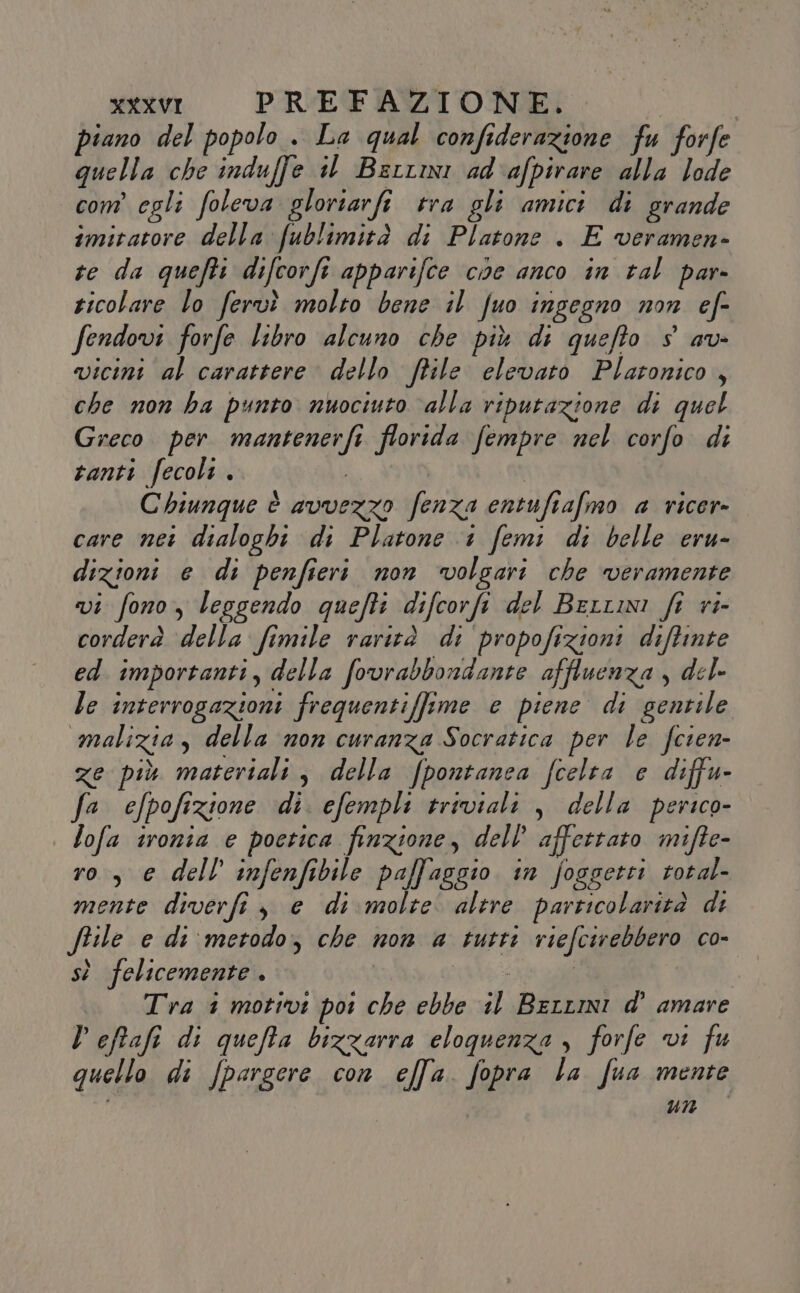 iano del popolo . La qual confederazione fu forfe Diella [A Sodio il Bertini o afpirare LT com’ egli foleva glortarfi tra gli amici di grande imitatore della fublimità di Platone . E veramen- te da quefti difcorfi apparifce cioe anco in tal par ticolare lo fervì molto bene il fuo ingegno non ef- fendovi forfe libro alcuno che più di quefto $ av- vicini al carattere dello file elevato Platonico , che non ha punto nuociuto ‘alla riputazione di quel Greco per mantenerfi florida fempre nel corfo di tanti fecoli . | Chiunque è avvezzo fenza entufiafmo a ricer» care nei dialoghi di Platone 1 femi di belle eru- dizioni e di penfieri non volgari che veramente vi fono, leggendo quefti difcorfi del Berrmi fi ri- corderà ‘della fimile rarità di propofizioni diftinte ed importanti, della fovrabbondante affluenza , del- le interrogazioni frequentiffime e piene di gentile malizia, della non curanza Socratica per le fcien- ze più materiali, della fpontanea fcelta e diffu- fa efpofizione di. efempli triviali , della perico- lofa ironia e poetica finzione, dell’ affettato mifte- ro, € dell infenfibile paffaggio in foggetti total- mente diverfi, e di molte. alere particolarità di ftile e di ‘metodo; che non a tutti riefcirebbero co- sì felicemente. | e ani Tra 1 motivi por che ebbe il Berrmi d’ amare Deftafi di queta bizzarra eloquenza, forfe vi fu quello di fpargere con effa. fopra La fua mente un