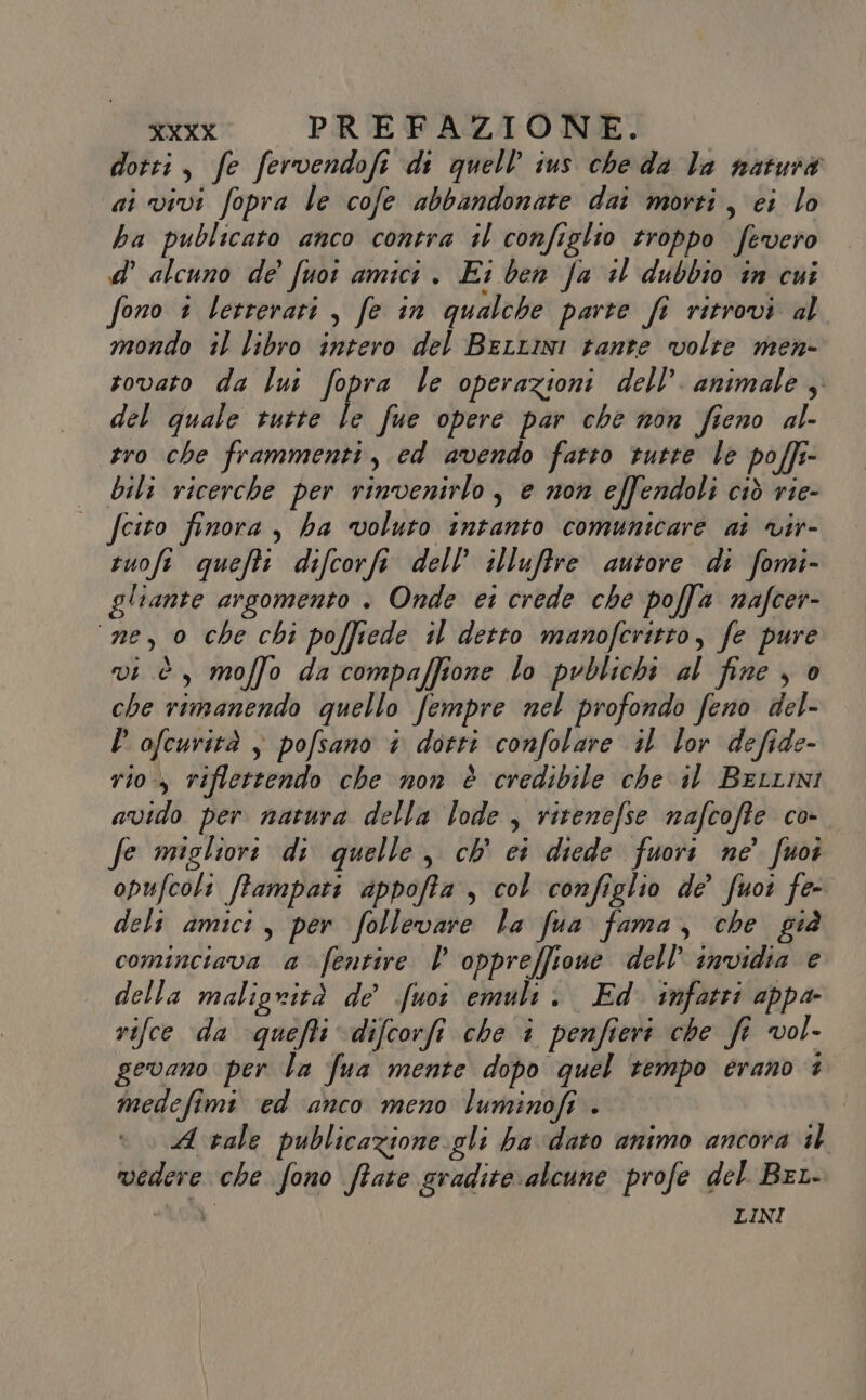 dotti, fe fervendofi di quell’ ius che da la natura ai vivi fopra le cofe abbandonare dai morti, ei lo ha publicato anco contra il configlio troppo fevero d’ alcuno de' fuoî amici . Ei ben fa il dubbio în cui fono 1 Vetrerari , fe in qualche parte fi ritrovi al mondo il libro intero del Bertini tante volte men- rovato da lui fopra le operazioni dell’. animale; del quale tutte le fue opere par che non fieno al- tro che frammenti, ed avendo fatto rutre le poffr- bili ricerche per rinvenirlo, e non effendoli ciò rie- — fcito finora, ha voluto intanto comunicare ai vir- tuofi queftt difcorfi dell’ illuffre autore di fomi- gliante argomento . Onde ei crede che poffa nafcer- ‘ne, 0 che chi poffiede tl detto manofcritto, fe pure vi è, moffo da compaffione lo pvblichi al fine , è che rimanendo quello fempre nel profondo feno del- l’ ofcurità $ pofsano + dotti confolare il lor defide- rio, riflettendo che non è credibile che il BerLini avido per natura della lode , ritenefse nafcoffe co- fe migliore di quelle, ch' ci diede fuori ne’ fuoi opufcoli ffampari appofta , col configlio de’ fuoi fe- deli amici, per follevare la fua fama, che già cominciava a fentire Vl oppreffione dell’ invidia e della maligrità de fuoî emult Ed infatti appa rifce da quefti difcorfi che è penfieri che fe vol- gevano per la fua mente dopo quel tempo erano è medefimi ‘ed anco meno luminofi . A vale publicazione gli ba dato animo ancora il vedere che fono ftate gradite alcune profe del Bet- LINI