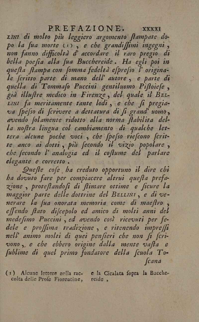 rin di molto più leggiero argomento ftampate do- po la fua morte &lt;u) , e che grandi[fimi ingegni , n0n fanno difficoltà d’ accordare il raro pregio. di bella poefia alla fua Bucchereide. Ha egli poi in ca ffampa con fomma fedeltà efprefso 7 origina- le feritro parte di mano dell’ autore, e parte di quella di Tommafo Puccini gentiluomo Pifoiefe , già illuffre medico in Firenze , del. quale il Bela LINI fa meritamente tante lodi, e che fi pregia- va fpefso di ferivere a dettatura di fi grand’ uomo, avendo folamente ridotto alla: norma ftabilita del- la noftra lingua col cambiamento - di qualche let- tera. alcune poche voci, che Jpefso riefcono ferit= te. anco aî dottà, più fecondo il vizio popolare , che, fecondo l analogia ed il coftume del Bartare elegante e corretto . Quefte cofe ha creduto opportuno il dire chi ha dovuto fare per compiacere altrui quefta prefa- zione , proteffandofi di ffimare ottime e ficure la maggior parte delle dottrine del Bertini, e di ve- nerare la fua onorata memoria come di maeftro $ e/fendo ffato difcepolo ed amico di molti anni del medefimo Puccini , ed avendo così ricevuti per fe- dele e proffima cradizione , e vitenendo impreffe nell animo molti di quei penfieri che non fi fcri- vono ,, e che ebbero origine dalla mente vafta e fublime di quel primo fondavore della fcuola To- fcana (1) Alcune lettere nella rac- e la Cicalata fopra la Bucche- colta delle Profe Fiorentine, reide