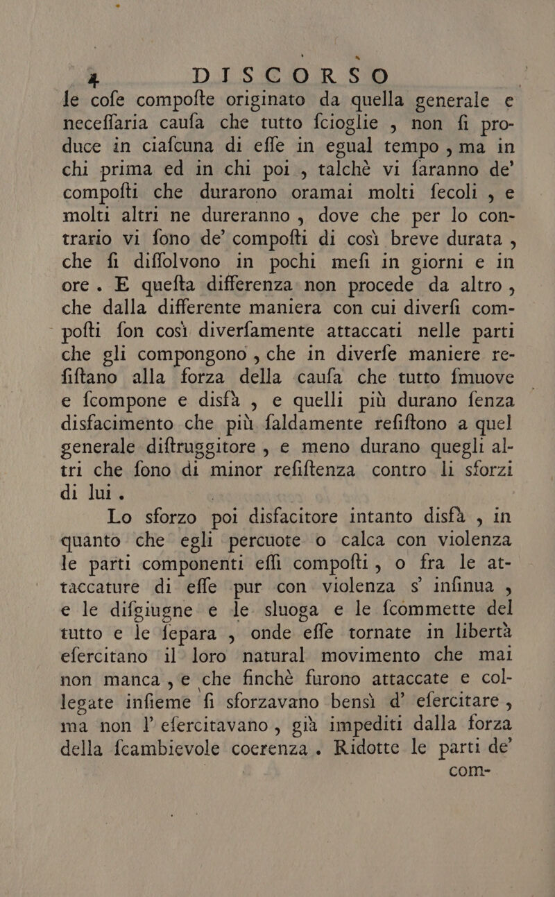 DISCORSO le cofe compofte originato da quella generale e neceffaria caufa che tutto fcioglie , non fi pro- duce in ciafcuna di effe in egual tempo , ma in chi prima ed in chi poi , talchè vi faranno de’ compofti che durarono oramai molti fecoli , e molti altri ne dureranno , dove che per lo con- trario vi fono de’ compofti di così breve durata , che fi diffolvono in pochi mefì in giorni e in ore . E quefta differenza non procede da altro, che dalla differente maniera con cui diverfi com- | pofti fon così diverfamente attaccati nelle parti che gli compongono , che in diverfe maniere re- fiftano alla forza della caufa che tutto fmuove e ferompone e disfà , e quelli più durano fenza disfacimento che più faldamente refiftono a quel generale diftruggitore,, e meno durano quegli al- tri che fono di minor refiftenza contro li sforzi di lui. , | Lo sforzo poi disfacitore intanto disfà , in quanto che egli percuote. o calca con violenza le parti componenti effi compofti, o fra le at- taccature di effe pur con violenza s' infinua , e le difgiugne e dle sluoga e le fcommette del tutto e le fepara , onde effe tornate in libertà efercitano il loro natural movimento che mai non manca , e che finchè furono attaccate e col- legate infieme fi sforzavano bensì d’ efercitare, ma non l’efercitavano, già impediti dalla forza della fcambievole coerenza. Ridotte le parti de’ | come