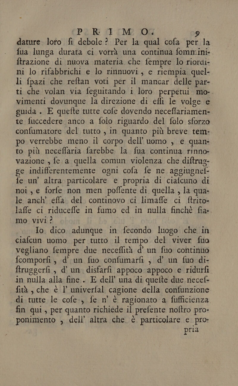 dature. loto fi debole? Per la qual cofa per la fua lunga durata ci vorrà una continua fommini-. ftrazione di nuova materia che fempre lo riordi- ni lo rifabbrichi e lo rinnuovi ; e riempia quel- li fpazi che reftan voti per il mancar delle par- ti che volan via feguitando i loro perpetui mo-. vimenti dovunque la direzione di effi le volge e guida . E quefte tutte cole dovendo neceffariamen- te fuccedere anco a folo riguardo del folo sforzo confumatore del tutto , in quanto più breve tem- po verrebbe meno il corpo dell’uomo , e quan- to più neceffaria farebbe la fua continua rinno- vazione , fe a quella comun violenza che diftrug- ge indifferentemente ogni cofa fe ne aggiugnelè fe un’ altra particolare e propria di cialcuno di noi , e forfe non men poffente di quella , la qua- le anch’ effla del continovo ci limaffe ci ftrito- laffe ci riducefle in fumo ed in nulla finchè fia- mo Vivi? Io. dico adunque in fecondo toa che in ciafcun uomo per tutto il tempo del viver fuo vegliano fempre due neceffità d’ un fuo continuo fcomporfi , d’ un fuo confumarfi , d’ un fuo di- ftruggerfi, d’ un disfarfi appoco appoco e ridurfi in nulla alla fine. E dell’ una di quelte due necel- fità, che è l’ univerfal cagione della confunzione di tutte le cofe., fe n° è ragionato a fufficienza fin qui, per quanto richiede il prefente noltro pro- ‘ponimento , dell’ altra che è particolare e pro pria