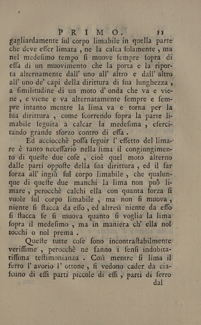 PER È MEO Agi gagliardamente ful corpo limabile in quella parte che deve effer limata , ne la calca folamente , ma nel medefimo tempo fi muove fempre fopra di effa di un muovimento che la porta e la ripor- ta alternamente dall’ uno all’ altro e dall’ altro all’ uno de’ capi della dirittura di fua lunghezza, a fimilitudine -di un moto d’ onda che va e vie- ne, e viene e va alternatamente fempre e fem- pre intanto mentre la lima va e torna per la fua dirittura , come fcorrendo fopra la parte li- mabile fesuita a calcar la medefima , eferci- tando srande sforzo contro di effa . Fil Gcciocehò poffa feguir l’ effetto del Trana re è tanto neceffario nella lima il congiungimen- to di quelte due cofe , cioè quel moto alterno dalle ‘parti oppofte della fua dirittura , ed il far forza all ingiù ful corpo limabile, che qualun- que di quefte due manchi la lima non può li- mare , perocché calchi ella con quanta forza fi vuole ful corpo limabile ,, ma non fi muova, niente fi ftacca da eflo , ed altresì niente da eflo fi ftacca fe fi muova quanto fi voglia la lima fopra il medefimo , ma in maniera “ch ella nol tocchi o nol prema . Quette tutte cofe fono incontraftabilmente veriffime , perocchè ne fanno i fenfi indubita- tiffima teftimonianza . Così mentre fi lima il ferro l’ avorio l’ ottone , fi vedono cader da cia- fcuno di efli parti piccole di ef, parti di ferro dal