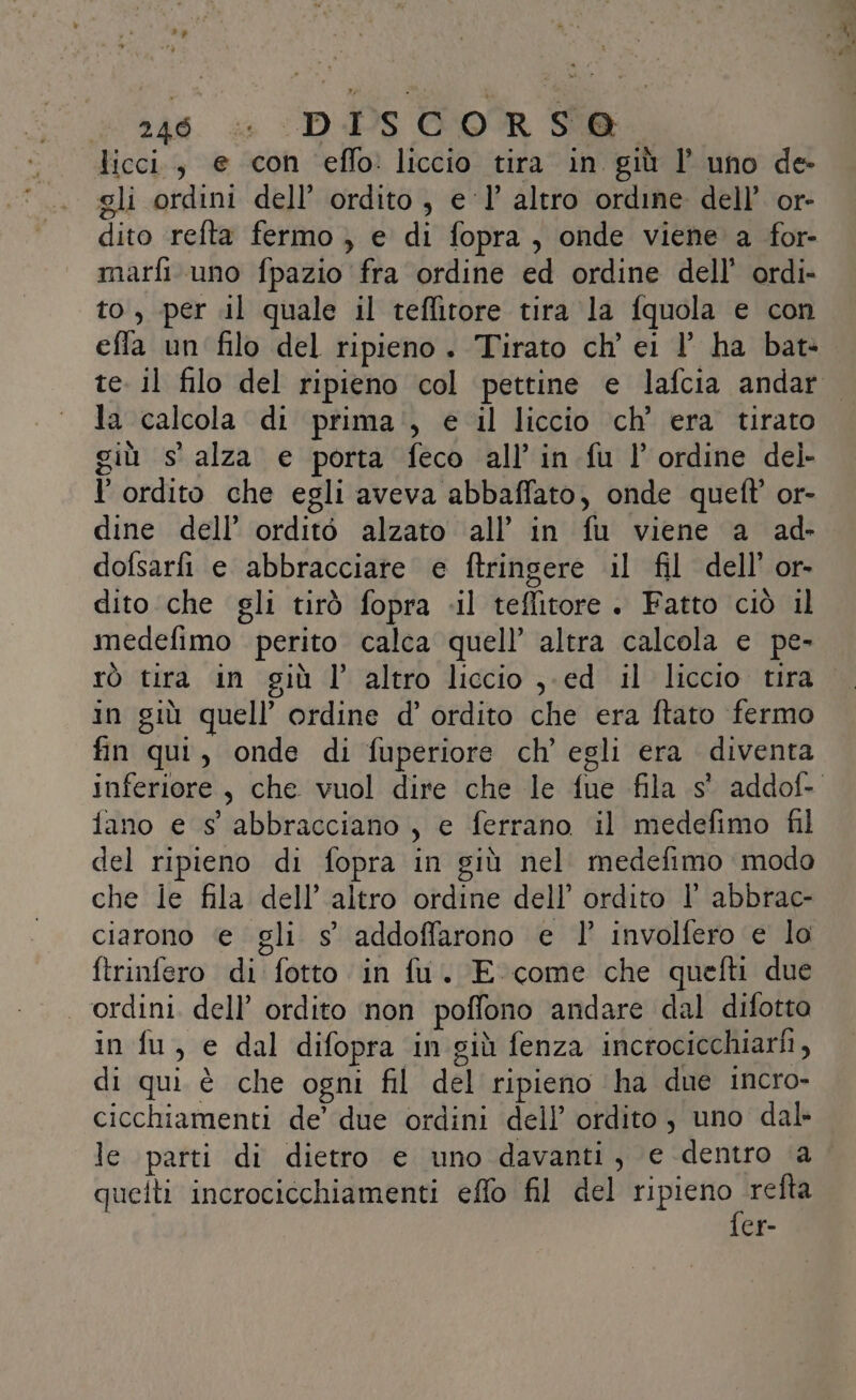 È 246. ss DS COR Sa. licci., e con effo: liccio tira in giù P uno de- gli ordini dell’ ordito , el’ altro ordine dell’ or- dito refta fermo ) e di fopra, onde viene a for- marfi uno fpazio fra ordine ed ordine dell’ ordi- to, per il quale il teffitore tira la fquola e con efla un filo del ripieno. Tirato ch’ ei l’ ha bat te. il filo del ripieno col pettine e lafcia andar la calcola di prima‘, e il liccio ch’ era tirato giù s' alza e porta feco all’ in fu l’ordine del- ordito che egli aveva abbaffato, onde queft or- dine dell’ orditò alzato all’ in fu viene a ad. dofsarfi e abbracciare e ftringere il fil dell’ or- dito che gli tirò fopra il teffitore. Fatto ciò il medefimo perito calca quell’ altra calcola e pe- rò tira in giù l’ altro liccio ,-ed il liccio tira in giù quell’ ordine d’ ordito che era ftato fermo fin qui, onde di fuperiore ch’ egli era diventa inferiore, che vuol dire che le fue fila s' addof- fano e s abbracciano , e ferrano il medefimo fil del ripieno di fopra in giù nel medefimo modo che le fila dell’ altro ordine dell’ ordito l' abbrac- ciarono ‘e gli s° addoffarono e 1° involfero e lo ftrinfero di fotto in fu. E. come che quefti due ordini. dell’ ordito non poffono andare dal difotta in fu, e dal difopra in giù fenza incrocicchiarfi, di qui è che ogni fil del ripieno ha due incro- cicchiamenti de’ due ordini dell’ ordito, uno dal- le patti di dietro e uno davanti, e dentro ‘a quelti incrocicchiamenti effo fil del ripieno refta fer-