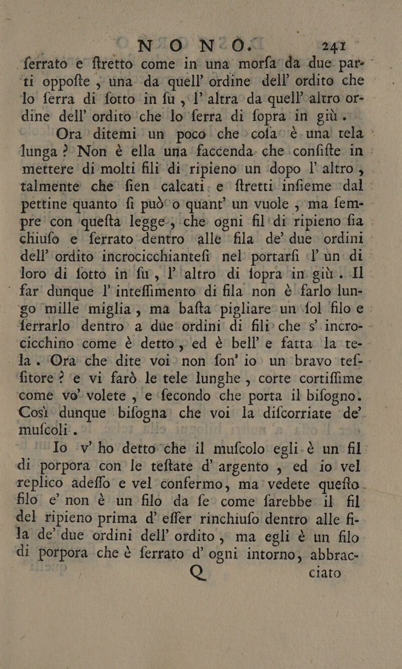 ferrato e ftretto come in una morfada due par: ‘ti oppofte , una ‘da quell’ ordine dell’ ordito che lo ferra di fotto in fu , ‘1° altra da quell'altro or- dine dell’ ordito ‘che lo ferra di fopra in giù... Ora ditemi un poco: che &gt;cofa» è. una! tela è lunga ?' Non è ella una faccenda. che confifte in mettere di molti fili ‘di ripieno un ‘dopo l’altro; talmente che fien calcati: e ftretti infieme ‘dal. pettine quanto fi può©o quant’ un vuole ; ma fem-. pre con quefta legge; che ogni fil‘di ripieno fia . chiufo e ferrato dentro ‘alle ‘fila de’ due ordini dell’ ordito incrocicchiantefi. nel: portarfi (l'un di. loro di fotto in fu, l'altro di fopra in giù. Il ‘ far dunque l’ inteffimento di fila non è farlo lun- go mille ‘miglia, ma bafta pigliare un.fol filo e. ferrarlo dentro. a dùe ordini di fili» che s' incro- - cicchino come è detto, ed è bell’ e fatta la .te-- la. Ora che dite voi. non fon’ io. un bravo ‘tef-- fitore ? ‘e vi farò le tele lunghe, corte cortiffime come ve volete , e ‘fecondo che porta il bifogno. Così dunque bifogna. che voi la difcorriate ‘de’. mufcoli . i | «Io -v' ho detto che il mufcolo egli.è un fil di porpora con le teftate d’ argento , ed io vel replico adeffo e vel confermo, ma vedete quetto. filo e’ non è un filo da fe come farebbe il fil del ripieno prima d’ effer rinchiufo dentro alle fi- la de'due ordini dell’ ordito} ma egli è un filo di porpora che è ferrato d’ ogni intorno, abbrac- Q ciato