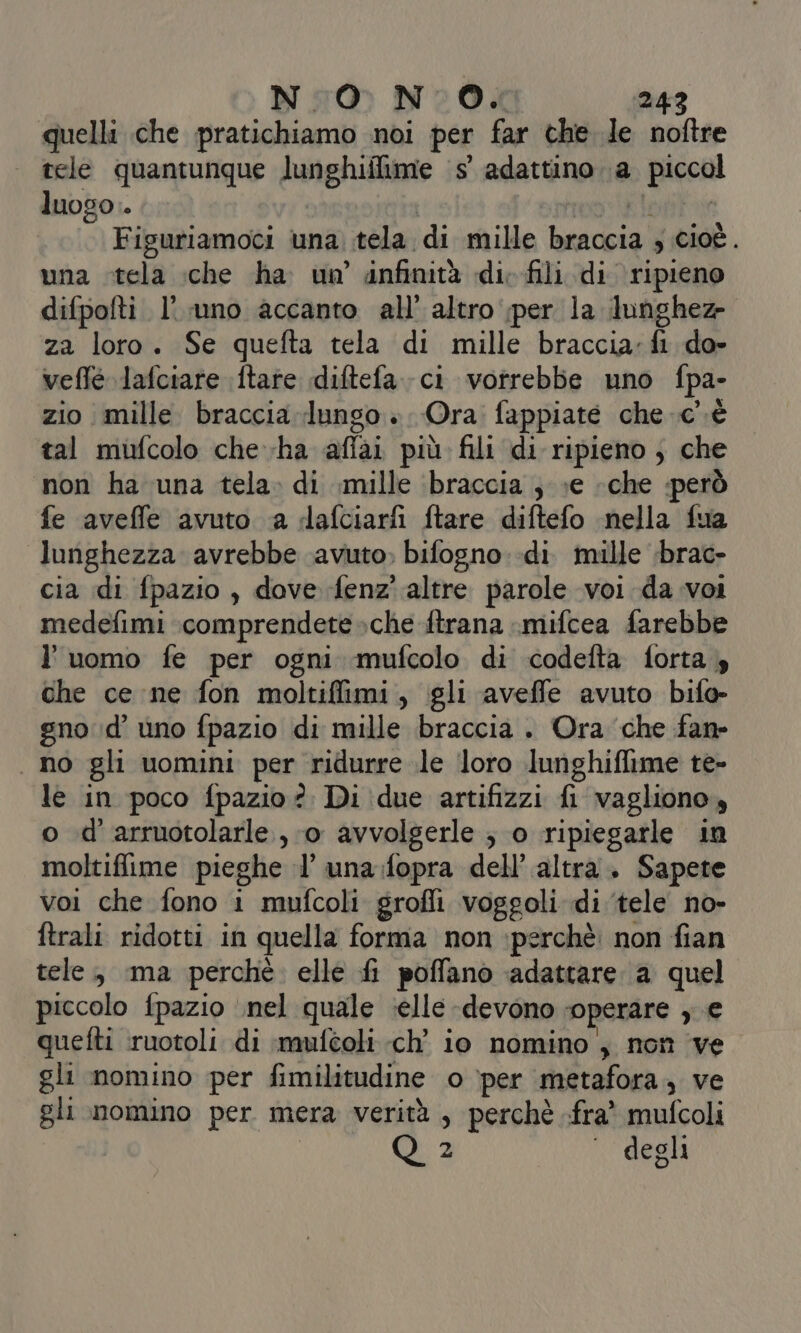 quelli che pratichiamo noi per far the le noftre | tele quantunque lunghiilime ‘5° adattino 1a. piccol luogo | (eepai 010,5) Si Figuriamoci una tela di mille braccia ; cioè. una tela \che ha un infinità di; fili di ripieno difpofti l'uno accanto all’ altro per la dunghez- za loro. Se quefta tela di mille braccia: fi do» veflé lafciare fate diftefa. ci vorrebbe uno fpa- zio mille braccia lungo » Ora fappiate che c’è tal mufcolo che-ha affai più fili di ripieno ; che non ha una tela. di mille ‘braccia ; »e «che però fe aveffe avuto a dafciarfi ftare diftefo nella fua lunghezza avrebbe ‘avuto; bifogno di. mille ‘brac- cia di fpazio , dove fenz' altre parole voi da voi medefimi :comprendete »che ftrana :mifcea farebbe l'uomo fe per ogni mufcolo di codefta forta 4 che ce ne fon moltiflimi, gli aveffe avuto bifo- gno id’ uno fpazio di mille braccia . Ora ‘che fan- no gli uomini per ridurre le loro lunghiffime te- le in poco fpazio ?. Di due artifizzi fi vagliono, o d’arruotolarle., 0 avvolgerle ; o ripiegarle in moltiflime pieghe l’ una:fopra dell’ altra. Sapete voi che fono i mufcoli grofli voggoli di ‘tele no- ftrali ridotti in quella forma non perchè. non fian tele, ma perché. elle fi poffanò ‘adattare a quel piccolo fpazio ‘nel quale :elle -devono operare , € quefti ruotoli di muféoli ch’ io nomino , non ve gli nomino per fimilitudine o per metafora, ve gli nomino per mera verità , perchè -fra* mufcoli | E degli