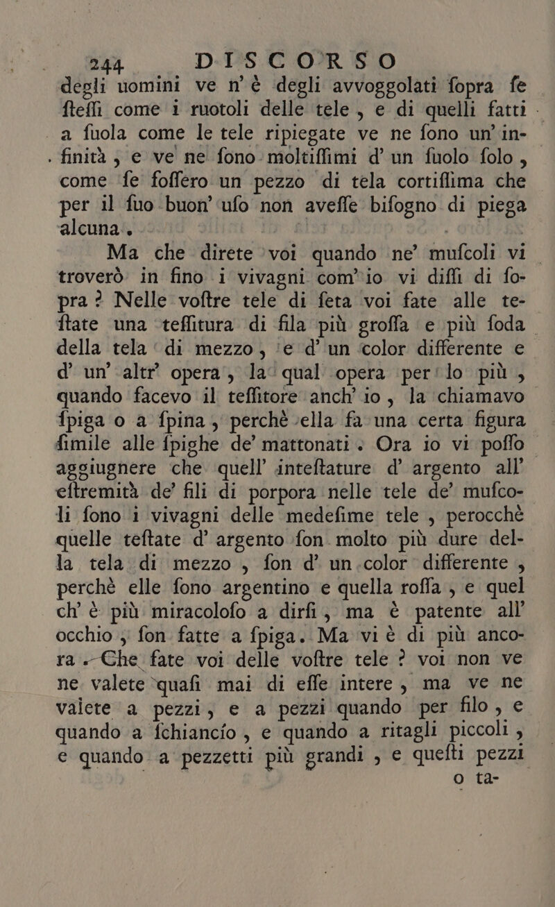 degli uomini ve n'è degli avvoggolati fopra fe ftefli come i ruotoli delle tele, e di quelli fatti . a fuola come le tele ripiegate ve ne fono un'in- 0 . finità , e ve ne fono moltiffimi d’ un fuolo folo, come ‘fe foffero un pezzo di tela cortiflima che per il fuo-buon' ufo non avefle bifogno di piega alcuna. . GIOT-8R . Ma che direte voi quando ne’ mufcoli vi. troverò in fino i vivagni com'io vi diffi di fo- pra ? Nelle voftre tele di feta voi fate alle te- ftate una ‘teffitura di fila più groffa e più foda. della tela ‘di mezzo, ‘e d’ un ‘color differente e d’ un'\altr’ opera, la‘ qual opera per'lo più , quando facevo il teffitore anch'io, la chiamavo fpiga o a fpina, perché cella fa una certa figura fimile alle fpighe de’ mattonati + Ora io vi poffo aggiugnere che quell’ inteftature d’ argento all’ eftremità de’ fili di porpora nelle tele de’ mufco- li fono i vivagni delle medefime tele , perocchè quelle teftate d’ argento fon. molto più dure del- la tela di mezzo , fon d’ un.color differente , perchè elle fono argentino e quella roffa , e quel ch'è più miracolofo a dirfi, ma è patente all’ occhio ; fon fatte a fpiga. Ma vi è di più anco- ra. Che fate voi delle voftre tele ? voi non ve ne. valete quafi mai di effe intere, ma ve ne valete a pezzi, e a pezzi quando per filo, e quando a fchiancio , e quando a ritagli piccoli , e quando a pezzetti più grandi , e quefti pezzi o ta-