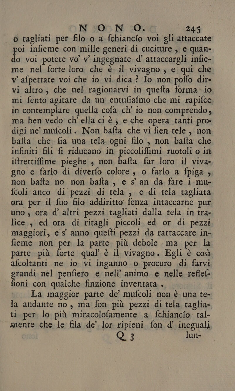 o tagliati per filo o a fchiancio voi gli attaccate poi infieme con mille generi di cuciture , e quan- do voi potete vo’ v' ingegnate d’ attaccargli infie- me nel forte loro che è il vivagno , e qui che v’afpettate voi che io vi dica? Io non poffo dir- vi altro, che nel ragionarvi in quefta forma» io mi fento agitare da un entufialmo che mi rapifce in contemplare quella cofa ch’ io non comprendo, ma ben vedo ch’ ella ci è j e che opera tanti pro- digi ne’ mufcoli. Non bafta che vi fien tele , non baita che fia una tela ogni filo , non bafta che infiniti fili fi riducano in piccoliflimi ruotoli o in iftrettiffime pieghe s non bafta far loro il viva- gno e farlo di diverfo colore, o farlo a fpiga ;. non bafta no non bafta, e s' an da fare 1 mu- fcoli anco di pezzi di tela , e di tela tagliata ora per il fuo filo addiritto fenza intaccarne pur uno , ora d’ altri pezzi tagliati dalla tela in tra- lice , ed ora di ritagli piccoli ed or di pezzi maggiori, e s' anno quelti pezzi da rattaccare in-. fieme non per la parte più debole ma per la parte più forte qual’ è il vivagno. Egli è così afcoltanti ne io vi inganno o procuro di farvi grandi nel penfiero e nell’ animo e nelle reflef- fioni con qualche finzione inventata .. La maggior parte de’ mufcoli non è. una te- la andante no, ma'fon più pezzi di tela taglia- ti per lo più miracolofamente a. fchiancfo. tal- mente che le fila de’ lor ripieni fon d’' ineguali Q3 lun-