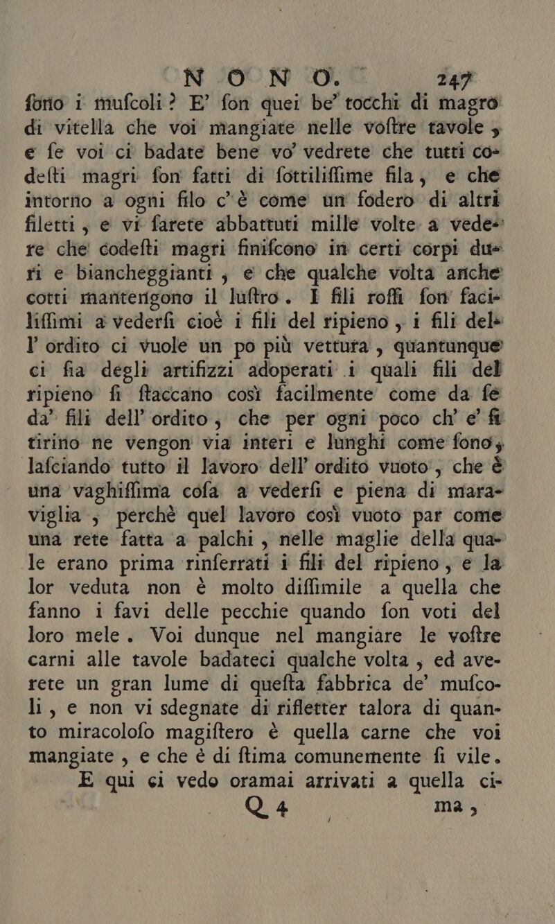 forio i mufcoli? E’ fon quei be’ tocchi di magro di vitella che voi mangiate nelle voftre tavole ; e fe voi ci badate bene vo’ vedrete che tutti co» defti magri fon fatti di fottiliflime fila, e che intorno a ogni filo c'è come un fodero di altri filetti, e vi farete abbattuti mille volte. a vede» re che codefti magri finifcono in certi corpi du» ri e biancheggianti ; e che qualche volta ariche cotti mantengono il luftro. I fili roffi fon facie liffimi a vederfi cioè i fili del ripieno , i fili del» l’ ordito ci vuole un po più vettuta, quantunque ci fia degli artifizzi adoperati i quali fili del ripieno fi ftaccano così facilmente come da fe da’ fili dell’ ordito, che per ogni poco ch'e fi tirinio ne vengon via interi e lunghi come fono; lafciando tutto il lavoro: dell’ ordito vuoto’, che è una vaghiffima cofa a vederfi e piena di mara- viglia ; perchè quel lavoro così vuoto par come una rete fatta a palchi, nelle maglie della qua- le erano prima rinferrati i fili del ripieno, e la lor veduta non è molto diffimile a quella che fanno i favi delle pecchie quando fon voti del loro mele. Voi dunque nel mangiare le voftre carni alle tavole badateci qualche volta , ed ave- rete un gran lume di quefta fabbrica de’ mufco- li, e non vi sdegnate di rifletter talora di quan- to miracolofo magiftero è quella carne che voi mangiate , e che è di ftima comunemente fi vile. E qui ci vedo oramai arrivati a quella ci- | E at, /