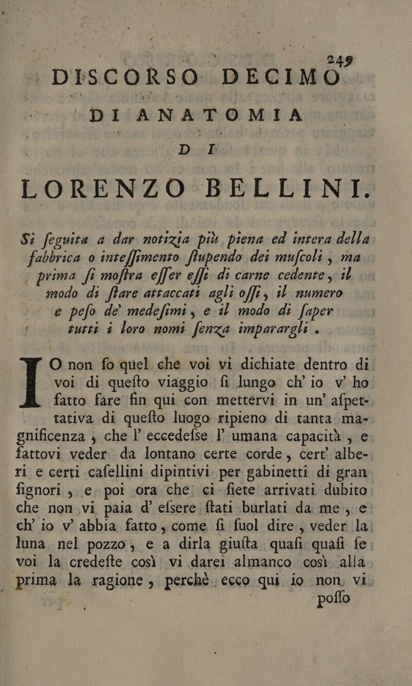 #0 anioolià ide | piscoRSO DECIMÒ” I DI ANATOMIA | | ‘Paes | LORENZO BELLINI. . Si feguita a dar notizia più piena ed intera della fabbrica 0 inteffimento ftupendo dei mufcoli , ma | prima fi moftra effer effe di carne cedente, il modo di fare attaccati agli offer, il numero e pefo de medefimi, e il modo di faper tutti è loro nomi fenza imparargli . O non fo quel che voi vi dichiate dentro di. voi di quefto viaggio fi lungo ch'io v’ ho fatto fare fin qui con mettervi in un’ afpet- tativa di quefto luogo ripieno di tanta.ma-. gnificenza , che I eccedefse l’ umana capacità , e fattovi veder. da lontano certe corde, cert’ albe-. ri e certi cafellini dipintivi per gabinetti di gran fignori , e. poi ora che: ci fiete arrivati dubito che non vi paia d’ efsere ftati burlati da me, e | ch io v' abbia fatto, come fi fuol dire, veder la. luna. nel pozzo; e a dirla giufta quafi quafi fe voi la credefte così. vi darei almanco. così alla prima la ragione, perchè ecco qui io non, vi