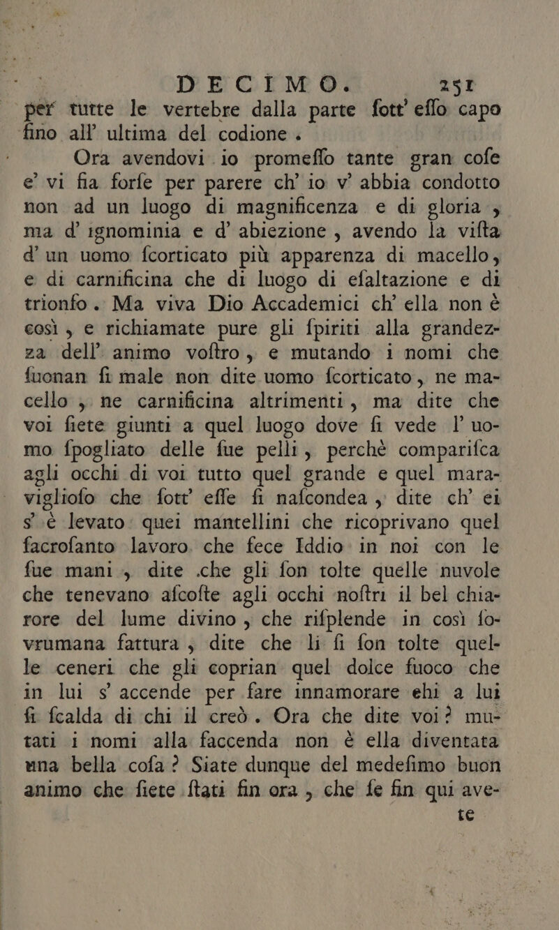 | per tutte le vertebre dalla parte fott’ eflo capo fino all’ ultima del codione . Ora avendovi. io promeflo tante gran cofe e’ vi fia forfe per parere ch’ io v’ abbia condotto non ad un luogo di magnificenza. e di gloria , ma d'ignominia e d' abiezione s avendo la vifta d’ un uomo: fcorticato più apparenza di macello, e di carnificina che di luogo di efaltazione e di trionfo. Ma viva Dio Accademici ch’ ella non é così , € richiamate pure gli fpiriti alla grandez- za dell’ animo voftro, e mutando i nomi che fuonan fr male non dite uomo fcorticato, ne ma- cello ; ne carnificina altrimenti, ma dite che voi fiete giunti a quel luogo dove fi vede l' uo- | mo fpogliato delle fue pelli, perchè comparifca agli occhi di voi tutto quel grande e quel mara- viglioto che fott' effe fi nafcondea , dite ch’ ei °.éè levato: quei mantellini che ricoprivano quel facrofanto lavoro. che fece Iddio in noi con le fue mani ., dite .che gli fon tolte quelle nuvole che tenevano afcofte agli occhi ‘noftri il bel chia- rore del lume divino , che rifplende in così fo- vrumana fattura , dite che li fi fon tolte quel le ceneri che gli coprian quel dolce fuoco che in lui s' accende per. fare innamorare ehi a lui fi fcalda di chi il creò. Ora che dite voi? mu- tati i nomi alla faccenda non è ella diventata una bella cofa? Siate dunque del medefimo buon animo che fiete ftati fin ora , che fe fin qui ave- te