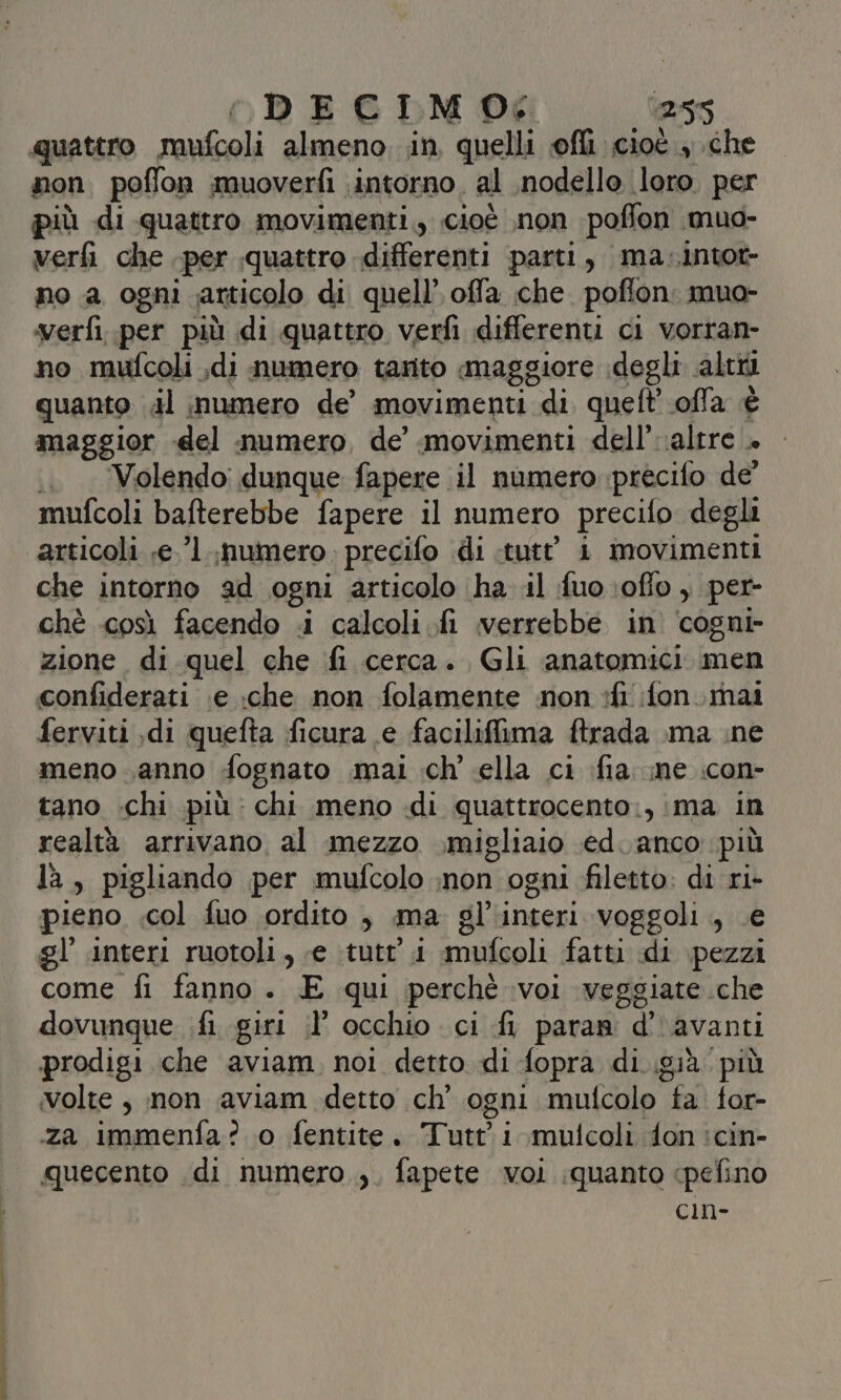 quattro mufcoli almeno. in quelli ofli cioè , che non. poflon muoverfì intorno, al nodello. loro. per più di quattro movimenti, cioè non poffon muo- verfi che per «quattro differenti parti, ma-intot- no a ogni articolo di quell’ offa che. pofton. mua- verfi..per più di quattro verfi differenti ci vorran- no mufcoli ,di numero tarito maggiore degli alti quanto dl numero de’ movimenti di quel? ofla è maggior del numero, de’ movimenti dell’ altre + .. . Volendo: dunque fapere il numero precifo de mufcoli bafterebbe fapere il numero precifo degli articoli ;e.’l numero. precifo di tutt’ i movimenti che intorno ad ogni articolo (ha il fuo.oflo , per- ché così facendo «i calcoli fi verrebbe in cogni- zione di quel che fi cerca. Gli anatomici. men confiderati \e ;che non folamente non :fi fon.inai ferviti .di quefta ficura e facilifima ftrada ma ine meno sanno fognato .mai ich’ cella ci fia me :con- tano -chi più: chi meno di quattrocento., ima in realtà arrivano al mezzo migliaio ed. anco più là , pigliando per mufcolo ;non ogni filetto: di ri- pieno .col fuo ordito , ma gl interi voggoli , . gl’ interi ruotoli, «e tutt’ i mufcoli fatti di De come fi fanno. E qui perchè voi veggiate che dovunque .fi giri i? occhio ci fi pararn d''avanti prodigi che aviam, noi detto di fopra di già. più volte, non aviam detto ch’ ogni mufcolo Chi for- za immenfa? o fentite. Tutti mulcoli don :cin- quecento di numero ,, fapete voi quanto cpefino cin-