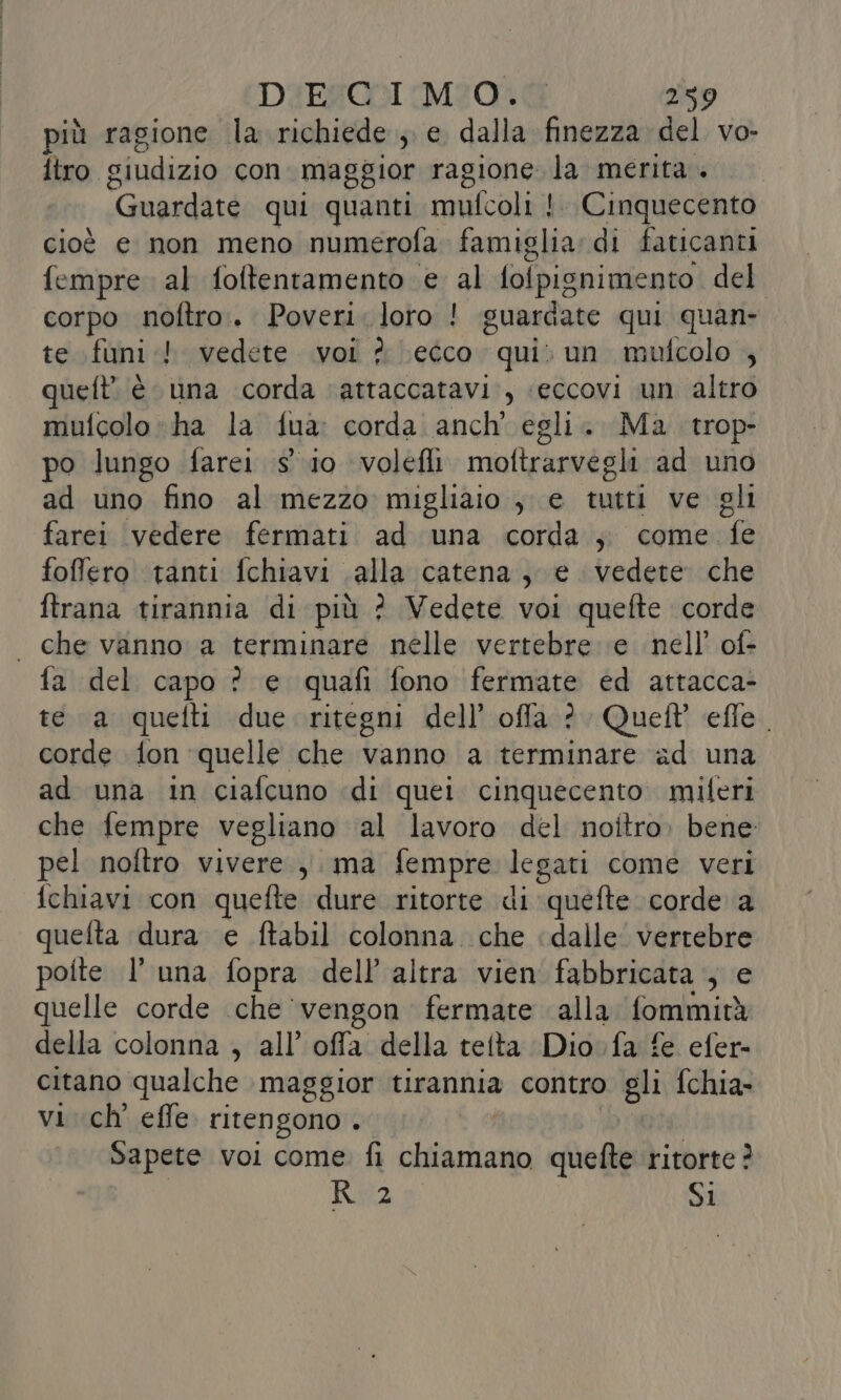 più ragione la richiede ; e dalla finezza del vo- itro. siudizio con maggior ragione. la merita +» “Guardate qui quanti mufcoli | Cinquecento cioè e non meno numerofa famiglia di faticanti fempre al foltentamento e al lofpignimento del corpo noftro.. Poveri. loro ! guardate qui quan- te funi! vedete vol ? ecco “qui un mufcolo queft’ è una corda ‘attaccatavi., «eccovi un altro mufcolo “ha la fua: corda anch’ egli. Ma trop- po lungo farei s' io volefli. moftrarvegli ad uno ad uno fino al mezzo migliaio ; e tutti ve gli farei vedere fermati ad una corda ; come fe foffero tanti fchiavi alla catena, e vedete che ftrana tirannia di più ? Vedete voi quefte corde | che vanno a terminare nelle vertebre ‘e nell’ of- fa del capo ? e quafi fono fermate ed attacca- te a quelli due. ritegni dell’ ofla ?. Quelt effe. corde fon quelle che vanno a terminare ad una ad una in ciafcuno «di quei cinquecento miferi che fempre vegliano al lavoro del noitro, bene pel noftro vivere, ma fempre legati come veri fchiavi con quefte dure ritorte di quefte corde a quefta dura e ftabil colonna. che dalle. vertebre poite l’ una fopra dell’ altra vien fabbricata , e quelle corde che ‘vengon fermate alla fommità della colonna , all’ offa della tetta Dio fa fe efer- citano qualche maggior tirannia contro gli fchia- vi ch effe. ritengono . Sapete voi come fi it quefte ritorte ? Rulz SI