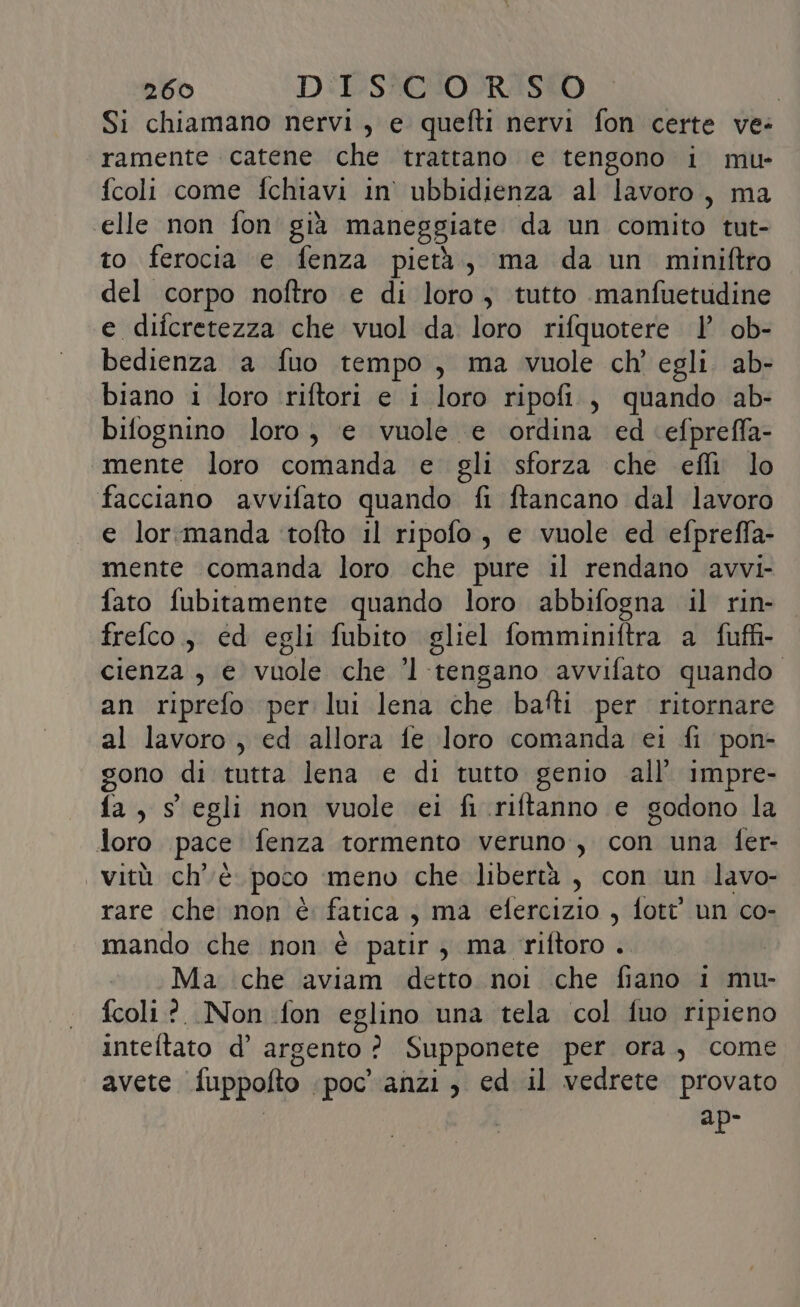 Si chiamano nervi, e quefti nervi fon certe ve: ramente catene che trattano e tengono i mu- fcoli come fchiavi in ubbidienza al lavoro, ma ‘elle non fon già maneggiate da un comito tut- to ferocia e fenza pietà, ma da un miniftro del corpo noftro e di foto ; tutto manfuetudine e difcretezza che vuol da loro rifquotere Y ob- bedienza a fuo tempo , ma vuole ch' egli. ab- biano i loro riftori e i loro ripofi., quando ab- bifognino loro, e vuole e ordina ed efpreffa- mente loro comanda e gli sforza che efli lo facciano avvifato quando fi ftancano dal lavoro e lor:manda ‘tofto il ripofo, e vuole ed efpreffa- mente comanda loro che pure il rendano avvi- fato fubitamente quando loro abbifogna il rin- frefco., ed egli fubito gliel fomminiftra a fuffi- cienza , e vuole che ’l tengano avvifato quando an riprefo per lui lena che bafti per ritornare al lavoro, ed allora fe loro comanda ei fi pon- gono di tutta lena e di tutto genio all’ impre- fa, s egli non vuole ei fi .riftanno e godono la loro pace fenza tormento veruno, con una fer- vitù ch'è poco ‘meno che libertà, con un lavo- rare che non è fatica, ma elercizio , fott un co- mando che non è patir ma riftoro .. Ma che aviam detto noi che fiano 1 mu- fcoli?. Non fon eglino una tela col fuo ripieno inteftato d’ argento ? Supponete per ora, come avete fuppofto: poc'anzi, ed il vedrete provato adp-