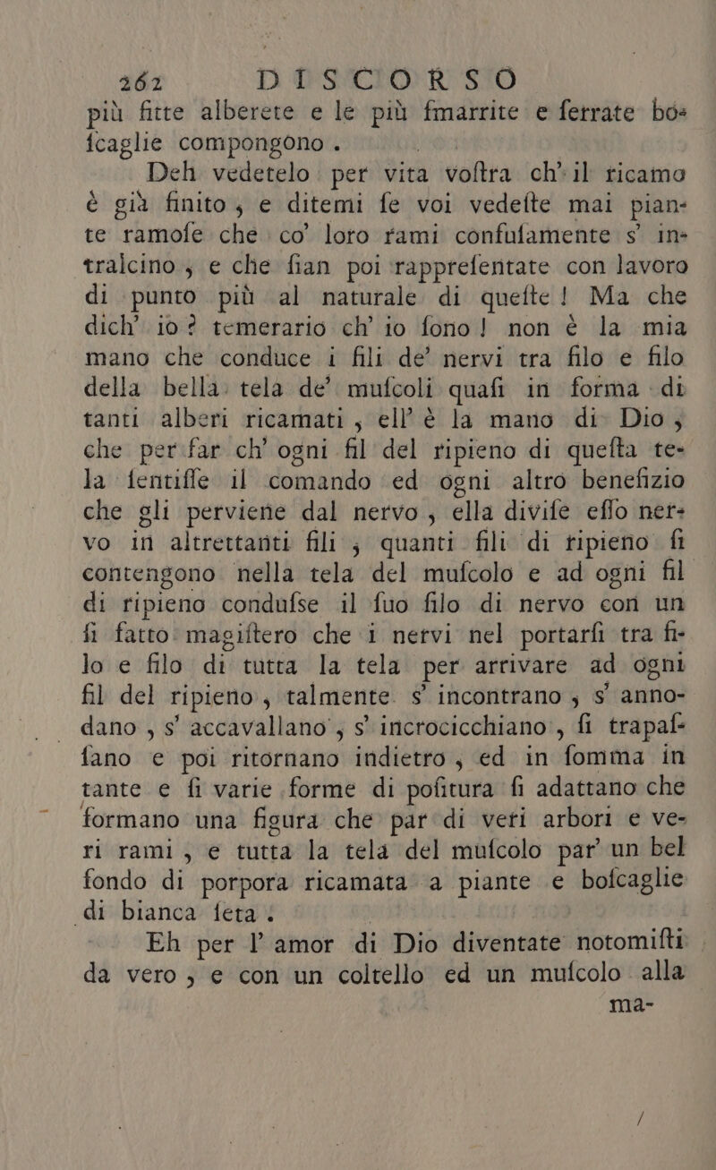 più fitte alberete e le cat fmarrite e ferrate bo» {fcaglie compongono . Deh vedetelo . per vita valtia ch» il ricamo è giù finito, e ditemi fe voi vedefte mai pian te irtamofe che co’ loro rami confutamente s' in- tralcino ; e che fian poi ‘rapprefentate con lavoro di punto più al naturale di quefte! Ma che dich’. io? temerario ch’ io fono! non è la mia mano che conduce i fili de’ nervi tra filo e filo della bella: tela de’ mufcoli quafi in forma di tanti alberi ricamati, ell’è la mano di Dio, che per.ifar ch' ogni fil del ripieno di quefta te- la fentifle il dominio ed ogni altro benefizio che gli perviene dal nervo ; ella divife eflo net- vo in altrettanti fili, quanti fili di ripieno. fi contengono nella tela del mufcolo e ad ogni fil di ripieno condufse il fuo filo di nervo con un fi fatto magiftero che i nervi nel portarfi tra fi- lo e filo di tutta la tela per arrivare ad ogni fil del ripieno , talmente. s° incontrano ; s' anno- dano , s' accavallano', s° incrocicchiano', fi trapaf- fano e poi ritornano indietro, ed in fomma in tante e fi varie (forme di pofitura fi adattano che formano una figura che par di veri arbori e ve- ri rami, e tutta la tela del mufcolo par un bel fondo di porpora ricamata ‘a piante e bofcaglie «di bianca feta. Eh per l amor di Dio diventate notomifti da vero) e con un coltello ed un mufcolo alla. ma-