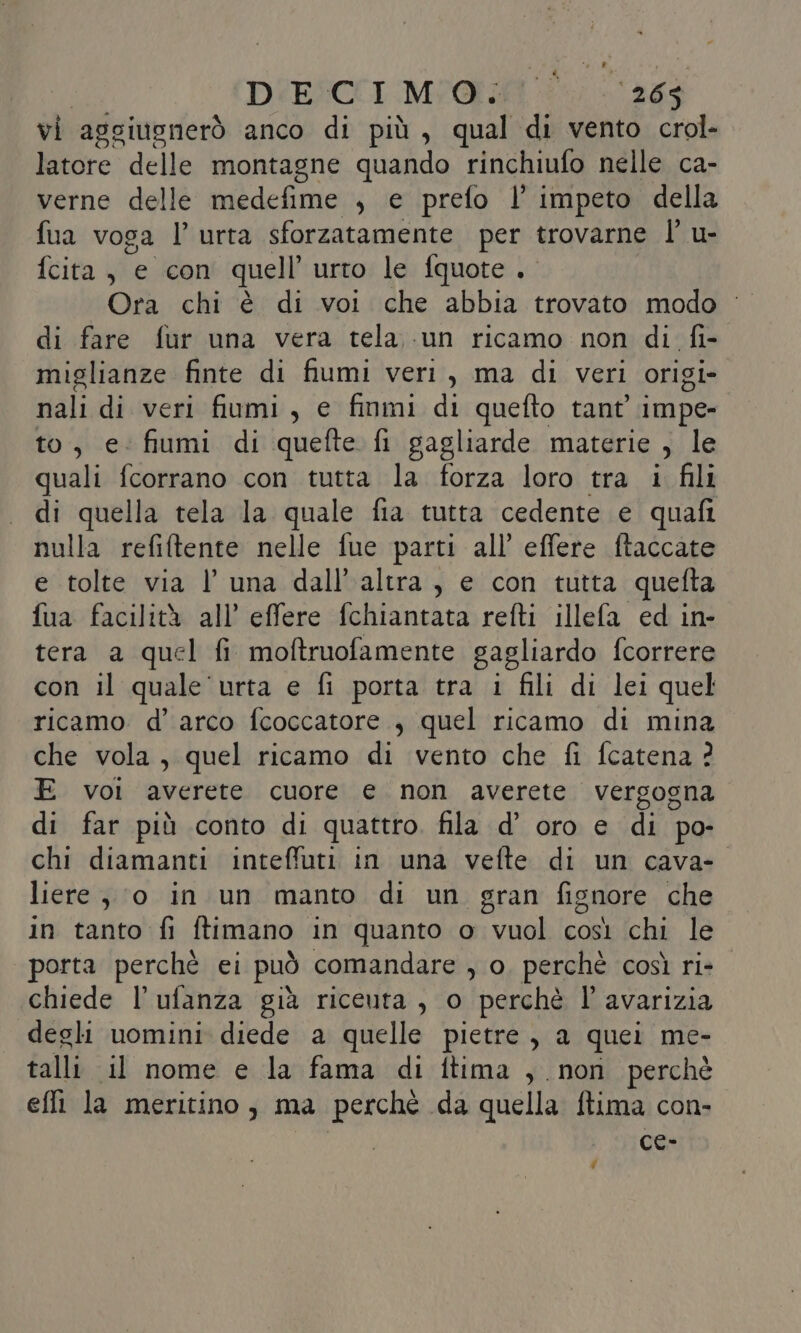 DIESCCI Mi@ritt i, ‘265 vi aggiugnerò anco di più, qual di vento crol- latore delle montagne quando rinchiufo nelle ca- verne delle medefime , e prefo l' impeto della fua voga l’ urta sforzatamente per trovarne lu- fcita., e con quell urto le fquote . di fare fur una vera tela un ricamo non di. fi- miglianze finte di fiumi veri, ma di veri origi- nali di veri fiumi, e finmi di quefto tant impe- to, e: fiumi di quefte fi gagliarde materie , le quali fcorrano con tutta la forza loro tra i fili di quella tela la quale fia tutta cedente e quafi nulla refiftente nelle fue parti all’ effere ftaccate e tolte via luna dall’ altra, e con tutta quefta fua facilità all’ effere fchiantata refti illefa ed in- tera a quel fi moftruofamente gagliardo fcorrere con il quale urta e fi porta tra i fili di lei quel ricamo d’ arco fcoccatore , quel ricamo di mina che vola, quel ricamo di vento che fi fcatena ? E voi averete cuore e non averete vergogna di far più conto di quattro. fila d’ oro e di po- chi diamanti inteffuti in una vefte di un cava- liere ; 0 in un manto di un gran fignore che in tanto fi ftimano in quanto o vuol così chi le porta perchè ei può comandare , o. perchè così ri- chiede l’ulanza già riceuta , o perchè l’ avarizia degli uomini diede a quelle pietre, a quei me- talli il nome e la fama di ftima , non perchè effi la meritino ; ma perche da quella ftima con- ce- #