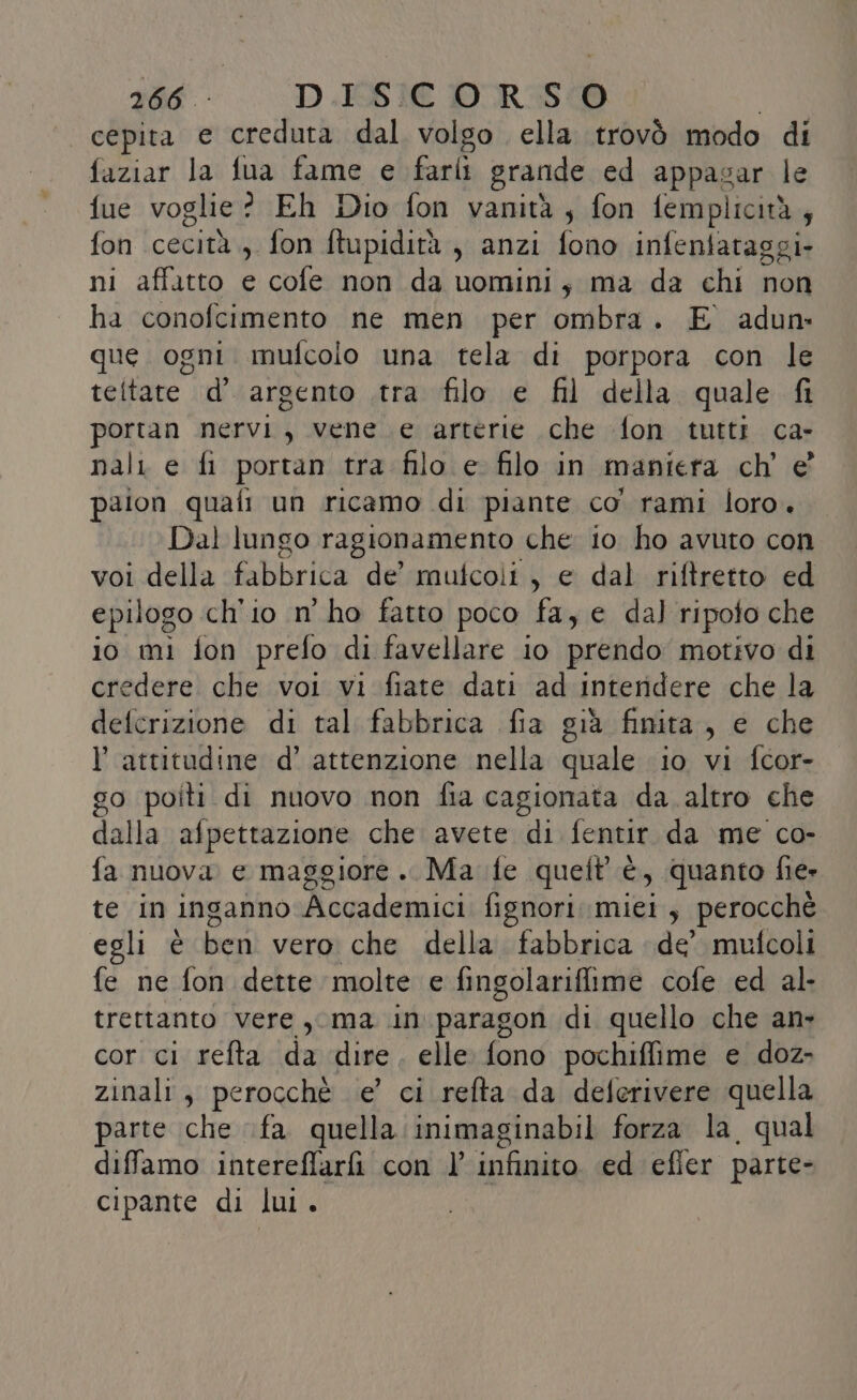 | cepita e creduta dal volgo ella trovò modo di faziar la fua fame e iu grande ed appasar le fue voglie? Eh Dio fon vanità, fon femplicità, fon cecità, fon ftupidità , anzi fono infentataggi- ni affatto e cofe non da uomini, ma da chi non ha conofcimento ne men per ombra. E adun- que ogni mufcolo una tela di porpora con le teltate d’ argento .tra filo e fil della quale fi portan nervi, vene e arterie che fon tutti ca- nali e fi portan tra filo e filo in maniera ch'e paion quafi un ricamo di piante co. rami loro. Dal lungo ragionamento che io ho avuto con voi della fabbrica de’ mufcoli , e dal riftretto ed epilogo ch'io n’ ho fatto poco fa, e dal ripoto che io mi fon prefo di favellare io préfido motivo di redere che voi vi fiate dati ad Interidere che la PE di tal fabbrica fia già finita, e che l'attitudine d’ attenzione nella quale io vi fcor- go poiti di nuovo non fia cagionata da. altro che dalla afpettazione che avete di fentir da me co- fa nuova e maggiore. Ma fe quelt' è, quanto fie» te in inganno Accademici fignori miei, perocchè egli è ben: vero: che della fabbrica de’ mulcoli fe ne fon dette ‘molte e fingolariffime cofe ed al- trettanto vere, ma in. paragon di quello che an&gt; cor ci refta da dire. elle fono pochiffime e doz- zinali, perocchè e’ ci refta da deferivere quella parte che fa quella inimaginabil forza la, qual diffamo intereffarfi con l’ infinito ‘ed efler parte- cipante di lui.