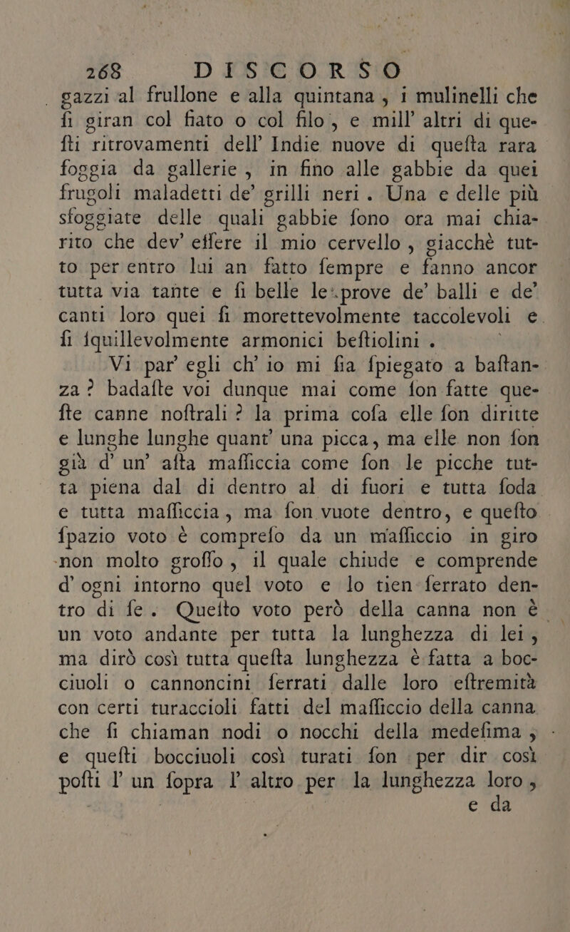 | gazzi al frullone e alla quintana, i mulinelli che fi giran col fiato o col filo, e mill’ altri di que» ti ritrovamenti dell’ Indie nuove di quefta rara foggia da gallerie, in fino alle gabbie da quei frugoli maladetti de’ grilli neri. Una e delle più sfoggiate delle quali gabbie fono ora mai chia- rito che dev’ effere il mio cervello, giacchè tut- to per entro lui an fatto fempre e fanno ancor tutta via tante e fi belle le\prove de’ balli e de’ canti loro quei fi. morettevolmente taccolevoli bi fi iquillevolmente armonici beftiolini . Vi par egli ch'io mi fia fpiegato a baftan-. za? badafte voi dunque mai come fon fatte que- fte canne noftrali ? la prima cofa elle fon diritte e lunghe lunghe quant’ una picca, ma elle non fon già d’ un affa mafliccia come fon le picche tut- ta piena dal di dentro al di fuori e tutta foda. e tutta mafliccia, ma fon vuote dentro, e quefto.. fpazio voto è comprefo da un mafficcio in giro ‘non molto groffo, il quale chiude e comprende d'ogni intorno quel voto e lo tien ferrato den- un voto andante per tutta la lunghezza di lei, ma dirò così tutta quefta lunghezza è fatta a boc- ciuoli o cannoncini ferrati i’aglle loro eftremità con certi turaccioli fatti del mafficcio della canna che fi chiaman nodi o nocchi della medefima ; e quefti bocciuoli così turati fon : per dir così Di lun capra l altro per la lunghezza lor ; e da