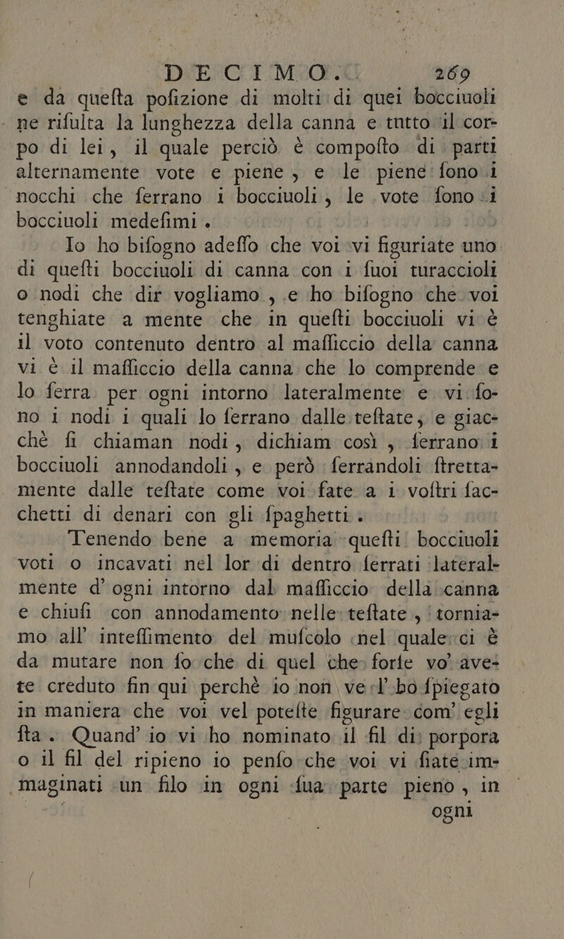 e da quefta pofizione di molti: di quei bocciuoli ‘ ne rifulta la lunghezza della canna e tutto ‘il cor- po di lei, il quale perciò è compofto di parti kictnanialii vote e piene , e le piene'fono.1 nocchi che ferrano 1 bocciuoli ; le vote fono .i bocciuoli medefimi . Io ho bifogno adeffo che voi vi Lgs e uno. di quefti bocciuoli di canna con i fuoi turaccioli o nodi che dir vogliamo , e ho bifogno che. voi tenghiate a mente che in quefti bocciuoli vi è il voto contenuto dentro al mafliccio della canna vi è il mafficcio della canna. che lo comprende e lo ferra per ogni intorno lateralmente e. vi. fo- no i nodi i quali lo ferrano dalle teftate; e giac- chè fi chiaman nodi, dichiam così , ferrano i bocciuoli annodandoli , e. però ferrandoli ftretta- mente dalle teftate come voi fate a i voftri fac- chetti di denari con gli fpaghetti. Tenendo bene a memoria -quefti: bocciuoli voti o incavati nel lor di dentro ferrati ‘lateral mente d'ogni intorno dal mafficcio della \canna e chiufi con annodamento»nelle» teftate., | tornia- mo all’ intefimento. del mufcolo «nel quale: di da mutare non fo che di quel che» forfe vo' ave- te creduto fin qui perchè io non verl'bo [piegato in maniera che voi vel potelte figurare. com’ egli fta. Quand’ io vi ho nominato il fil di; porpora o il fil del ripieno io penfo che voi vi fiate ame | maginati un filo in ogni fua parte pieno, in ogni