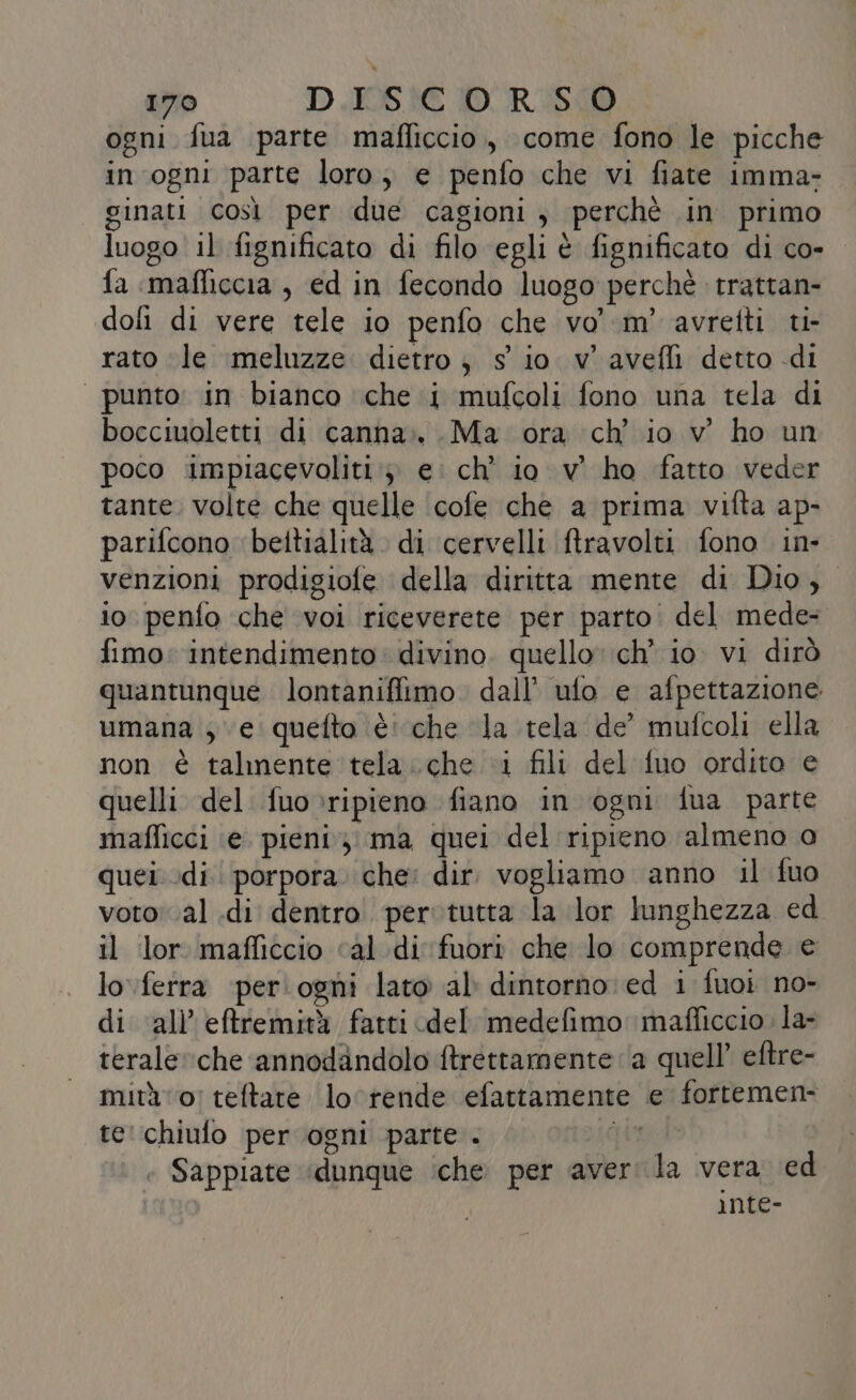 170 D I0S.AC 10C RD ogni fua parte mafficcio, come fono le picche in ogni parte loro; e penfo che vi fiate imma- ginati così per due cagioni, perchè in primo luogo il fignificato di filo egli è fignificato di co- fa :mafficcia , ed in fecondo luogo perchè trattan- doli di vere tele io penfo che vo’ m' avretti ti- rato ‘le \meluzze dietro; s io v'avefli detto di “punto: in bianco che i mufcoli fono una tela di bocciuoletti di canna». Ma ora ch’ io v ho un poco impiacevoliti:; e. ch’ io v' ho fatto veder tante. volte che quelle ‘cofe che a prima vifta ap- parifcono beltialità. di cervelli ftravolti fono in- venzioni prodigiole della diritta mente di Dio, io penfo che voi riceverete per parto: del mede= fimo: intendimento divino. quello ch io. vi dirò quantunque lontanifiimo. dall’ ufo e afpettazione umana ; ve quefto è: che la tela de’ mufcoli ella non è talmente tela.che i fili del fuo ordito e quelli del fuo»ripieno fiano in ogni fua parte maflicci ‘e pieni; ma quei del ripieno almeno o quei di porpora. che: dir. vogliamo anno il fuo voto: .al .di dentro. per tutta la lor lunghezza ed il lor mafficcio cal di fuori che lo comprende e lo.ferra ‘per: ogni lato al dintorno ed i fuoi no- di all’eftremità fatti del medefimo mafficcio. la- terale che annodandolo ftrettamente ‘a quell’ eftre- mità 0) teftare lo‘ rende efattamente e fortemen- te':chiulo per ogni parte . Ae : Sappiate ‘dunque ‘che. per averi la vera. ed inte-