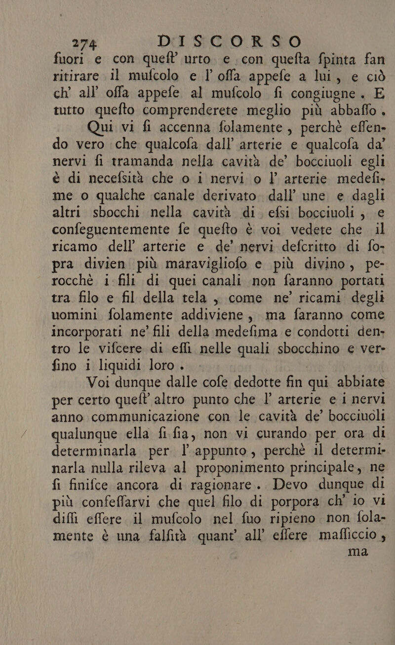 fuori e con queft urto. e con quefta fpinta fan ritirare il mufcolo e l’ offa appefe a lui, e ciò ch’ all’ offa appefe al mufcolo fi congiugne. E tutto quefto comprenderete meglio più abbaflo . Qui vi fi accenna folamente, perchè effen» do vero che qualcofa dall’ arterie e qualcofa da’ nervi fi tramanda nella cavità de’ bocciuoli egli è di necefsità che o i nervi o l’ arterie medefi» me o qualche canale derivato. dall’ une e dagli altri sbocchi nella cavità di. efsi bocciuoli ; e confeguentemente fe quefto è voi vedete che il ricamo dell’ arterie e de’ nervi defcritto di fo- pra divien più maravigliofo e più divino, pe- rocchè i-fili di quei canali non faranno portati tra filo e fil della tela, come ne’ ricami degli uomini folamente addiviene, ma faranno come incorporati ne’ fili della medefima e condotti den, tro le vifcere di efli nelle quali sbocchino e ver» fino i liquidi loro , | Voi dunque dalle cofe dedotte fin qui abbiate per certo queft altro punto che l’ arterie e i nervi anno communicazione con le cavità de’ bocciuoli qualunque ella fi.fia, non vi curando per ora di determinarla per l'appunto, perchè il determi» narla nulla rileva al proponimento principale, ne fi finifce ancora di ragionare. Devo dunque di più confeffarvi che quel filo di porpora ch' io vi dii effere il mufcolo nel fuo ripieno non fola- mente è una falfità quant all’ effere mafliccio, | ma