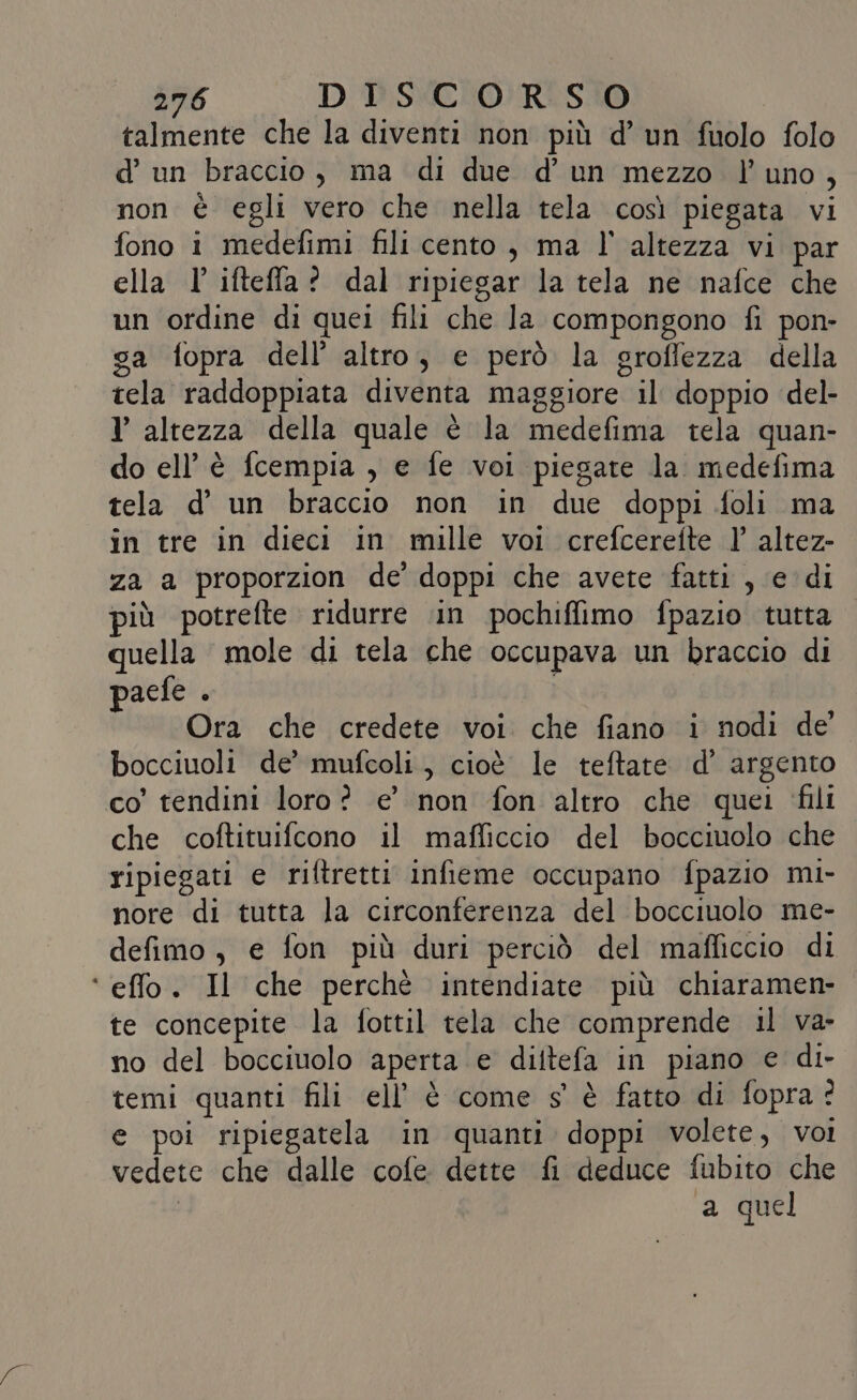 talmente che la diventi non più d’ un fuolo folo d’ un braccio, ma di due d’ un mezzo l'uno, non è egli vero che nella tela così piegata vi fono i medefimi fili cento, ma l' altezza vi par ella l' ifteffla? dal ripiegar la tela ne nafce che un ordine di quei fili che la compongono fi pon- ga fopra dell’ altro, e però la groffezza della tela raddoppiata diventa maggiore il doppio del- l altezza della quale è la medefima tela quan- do ell’è fcempia , e fe voi piegate la medefima tela d’ un braccio non in due doppi foli ma in tre in dieci in mille voi crefcereite |’ altez- za a proporzion de doppi che avete fatti , e di più potrefte ridurre ‘in pochiffimo fpazio tutta quella mole di tela che occupava un braccio di paefe . Ora che credete voi che fiano i nodi de bocciuoli de’ mufcoli, cioè le teftate d’ argento co’ tendini loro? e’ non fon altro che quei ‘fili che coftituifcono il mafliccio del bocciuolo che ripiegati e riftretti infieme occupano fpazio mi- nore di tutta la circonferenza del bocciuolo me- defimo, e fon più duri perciò del mafficcio di ‘ effo. Il che perché intendiate più chiaramen- te concepite la fottil tela che comprende il va- no del bocciuolo aperta e diltefa in piano e di- temi quanti fili ell’ è come s' è fatto di fopra? e poi ripiegatela in quanti doppi volete, voi vedete che dalle cofe dette fi deduce fubito che | a quel