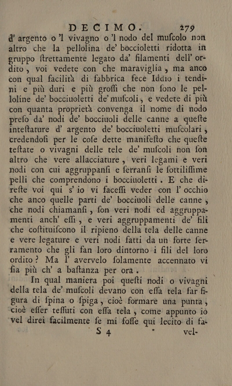 d’ argento o ’l vivagno o ’l nodo del mufcolo non altro che la pellolina de’ boccioletti ridotta in gruppo ftrettamente legato da’ filamenti dell’ or- dito, voi vedete con che maraviglia, ma anco con qual facilità di fabbrica fece Iddio i tendi- ni e più duri e più grofli che non fono le pel- loline de’ bocciuoletti de’ mufcoli; e vedete di più con quanta proprietà convenga il nome di nodo prefo da’ nodi de’ bocciuoli delle canne a quefte inteftature d’ argento de’ bocciuoletti mufcolari 4 credendofi per le cofe dette manifefto che quefte teltate o vivagni delle tele de’ mufcoli non fon altro che vere allacciature, veri lesami e veri nodi con cui aggruppanfi e ferranfi le fottiliffime pelli che comprendono i bocciuoletti. E che di- refte voi qui s io vi faceffi veder con l'occhio che anco quelle parti de’ bocciuoli delle canne ; che nodi chiamanfi, fon veri nodi ed asgruppa- menti anch' effi, e veri aggruppamenti de’ fili che coftituifcono il ripieno della tela delle canne e vere legature e veri nodi fatti da un forte fer- ramento che gli fan loro dintorno i fili del loro ordito? Ma l’ avervelo folamente accennato vi fia più ch’ a baftanza per ora. | In qual maniera poi quefti nodi o vivagni della tela de’ mufcoli devano con effa tela far fi- gura di fpina o fpiga, cioè formare una punta, cioè effer teffuti con effa tela, come appunto io vel direi facilmente fe mi foffe qui lecito di fa- 54 } vel.