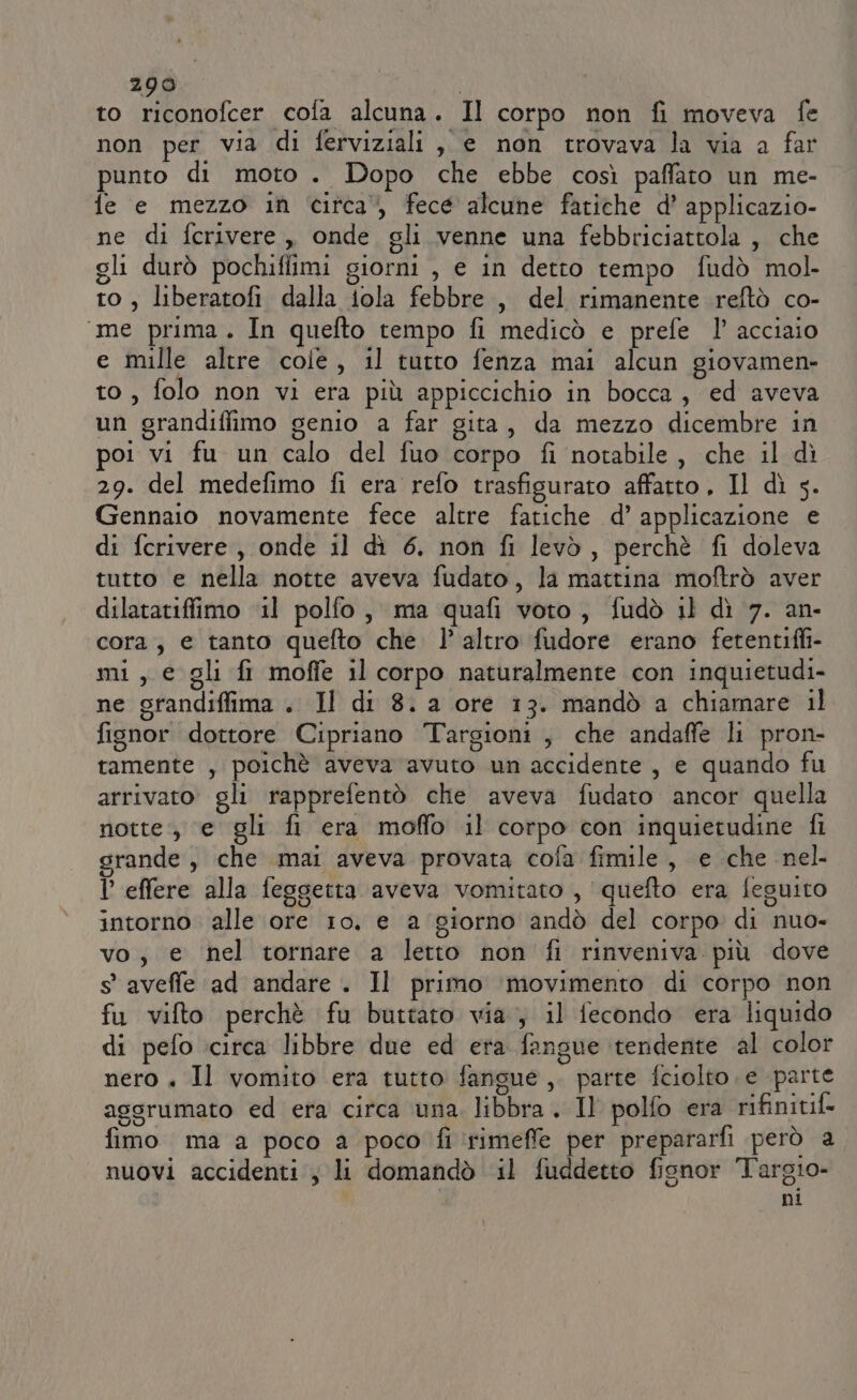 to riconofcer cofa alcuna. Il corpo non fi moveva fe non per via di ferviziali, e non trovava la via a far punto di moto . Dopo che ebbe così paffato un me- fe e mezzo in circa‘, fece alcune fatiche d’ applicazio- ne di fcrivere , onde gli venne una febbriciattola , che gli durò pochiffimi giorni , e in detto tempo fudò mol. to, liberatofi dalla iola febbre, del rimanente reftò co- ‘me prima. In quefto tempo fi medicò e prefe l’ acciaio e mille altre cole, il tutto fenza mai alcun giovamen- to, folo non vi era più appiccichio in bocca, ed aveva un grandiffimo genio a far gita, da mezzo dicembre in poi vi fu un calo del fuo corpo fi notabile, che il dì 29. del medefimo fi era refo trasfigurato affatto, Il dì 5. Gennaio novamente fece altre fatiche d’ applicazione e di fcrivere , onde il dì 6. non fi levò, perchè fi doleva tutto e nella notte aveva fudato, la mattina moftrò aver dilatatifiimo ‘il polfo, ma quafi voto, fudò il dì 7. an- cora; e tanto quefto che. l’ altro fudore erano fetentifli- mi, e gli fr moffe il corpo naturalmente con inquietudi- ne grandiffima . Il di 8. a ore 13. mandò a chiamare il fisnor dottore Cipriano Targioni, che andaffe li pron- tamente , poichè aveva avuto un accidente , e quando fu arrivato gli rapprefentò che aveva fudato ancor quella notte, e gli fi era moffo il corpo con inquietudine fi grande, che mai aveva provata cofa fimile, e che nel P effere alla feggetta aveva vomitato , quefto era feguito intorno alle ore 10, e a giorno andò del corpo di nuo- vo, e nel tornare a letto non fi rinveniva più dove s' aveffe ad andare. Il primo ‘movimento di corpo non fu vifto perchè fu buttato via, il fecondo era liquido di pefo :circa libbre due ed era fangue tendente al color nero + Il vomito era tutto fansue ,. parte fciolto e parte aggrumato ed era circa una. libbra . Il polfo era rifinitif fimo ma a poco a poco fi ‘rimeffe per prepararfi però a nuovi accidenti; li domandò il fuddetto fisnor Targio- ni