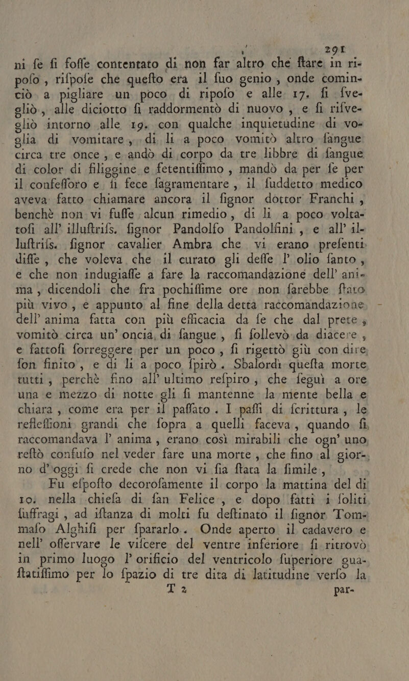 4 ni fe fi foffe contentato di non far altro che ftare in ri pofo , rifpofe che quefto era il fuo genio, onde comin- ciò a pigliare .un poco. di ripofo e alle 17. fi fve- gliò., alle diciotto fi raddormentò di nuovo , e fi rifve- gliò intorno alle 19. con qualche inquietudine di VO= glia di vomitare, di. li a poco vomitò altro fangue circa tre once, e andò di corpo da tre libbre di fangue di color di filisgine e fetentiffilmo , mandò da per fe per il confefforo e. il fece fasramentare , il fuddetto medico aveva: fatto chiamare ancora il fignor dottor Franchi, benchè non vi fuffe alcun rimedio, di li a poco volta- tofi all’ illuftrifs. fignor Pandolfo Pandolfini , e all’ il- luftrifs.. fignor cavalier Ambra che. vi erano prefenti diffe , che voleva che il curato gli deffe 1’ olio fanto, e che non indugiaffe a fare la raccomandazione dell’ ani» ma , dicendoli che fra pochiflime ore. non farebbe ftato più vivo, e appunto al fine della dettà raccomandazione dell’ anima fatta con più efficacia da fe che dal prete; vomitò circa un’ oncia, di fangue, fi follevò.da diacere , e fattofi forresgere per un poco , fi rigettò giù con dire, fon finito, e di li a poco fpirò. Sbalordì quefta morte tutti; perchè fino all’ ultimo refpiro ; che feguì a ore una e mezzo di notte gli fi mantenne la niente bella e chiara, come era per il paffato . I pafi di fcrittura, le reflefioni. grandi che fopra a quelli faceva, quando. fi, raccomandava l’ anima, erano così mirabili che ogn’ uno reftò confufo nel veder fare una morte , che fino ;al gior-. no d'oggi fi crede che non vi fia ftata la fimile,, Fu efpofto decorofamente il corpo la mattina del di 10: nella .chiefa di fan Felice, e dopo fatti i foliti fuffragi, ad iftanza di molti fu deftinato il fisnor Tom mafo Alghifi per fpararlo.. Onde aperto il cadavero e nell’ ofervare le vifcere del ventre inferiore. fi ritrovò in primo luogo l’orificio del ventricolo fuperiore gua- ftaciffimo per lo fpazio di tre dita di latitudine verfo la 3 par-