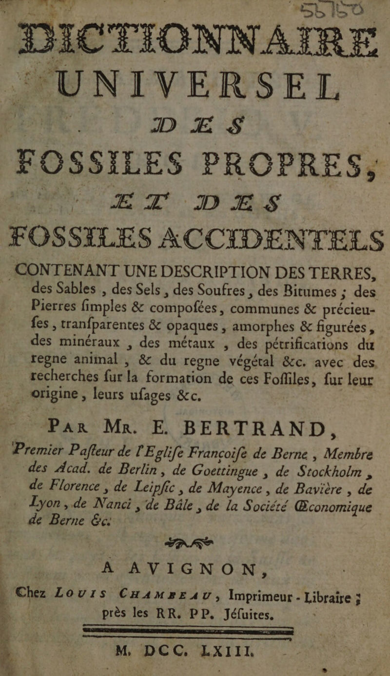SL I ee DICTIONNAIRE UNIVERSEL | | JD Æ S FOSSILES PROPRES, PRET D A5 FOSSILES ACCIDENTELS CONTENANT UNE DESCRIPTION DES TERRES, des Sables , des Sels , des Soufres , des Bitumes ; des Pierres fimples &amp; compofées, communes &amp; précieu- fes , tranfparentes &amp; opaques , amorphes &amp; figurées, des minéraux , des métaux , des pétrifications du regne animal , &amp; du regne végétal &amp;c. avec des, recherches fur la formation de ces Fofliles, fur leur _ origine, leurs ufages &amp;c. _ Par Mn. E BERTRAND, Premier Pafteur de l'Eglife Francoifé de Berne | Membre des Acad. de Berlin, de Goettingue , de Stockholm , de Florence ; de Leipfic , de Mayence , de Bavière , de + Lyon,.de Nanci , de Bâle, de la Société Œconomique de Berne &amp;c. | RUE CAE FAT A AVIGNON, Chez Louis CHamp»Eruv, Imprimeur - Libraire à à, près les RR. PP. Jéfuites. 4 mn 20 tn Do er à | M, DCC, LXIII. * à