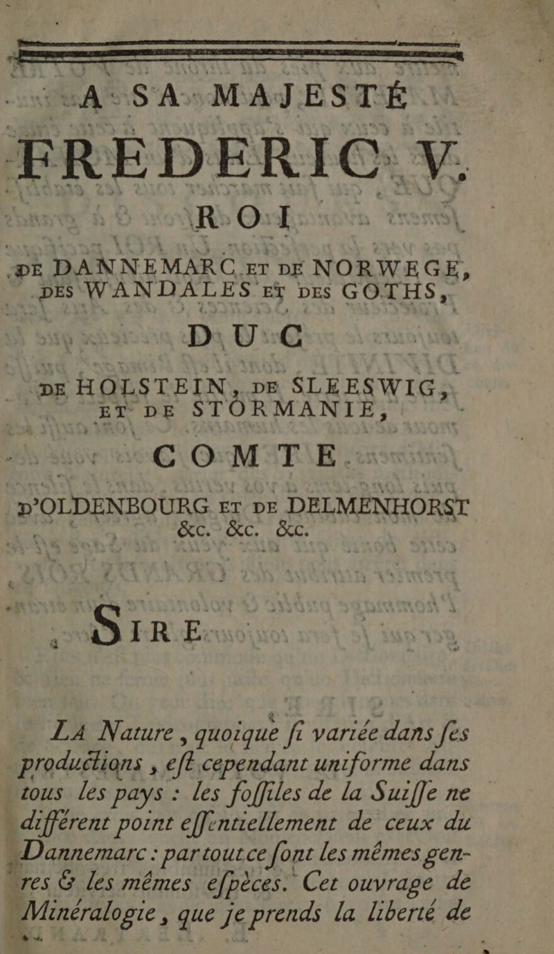 as S'A+ MAJESTÉ FREDERIC. K À RO DE D ALNEMARE ET DE NORWEGE, DES WANDALES EY DES GOTHS, DUC DE HOLSTEIN ne SLEESWIG, ET DE STORMANIE, | COMTE. D'OLDENBOURG. Er DE .DELMENHORST &amp;c. &amp;c. SiRE. LA Nature , quoique fi variée dans fes productions , eft cependant uniforme dans tous les pays : les foffiles de la Surffe ne - différent pont effentiellement de ceux du «Dannemarc : par toutce font les mêmes gen- ‘res G Les mêmes efpèces. Cet ouvrage de Minéralogie, que je prends la liberté de