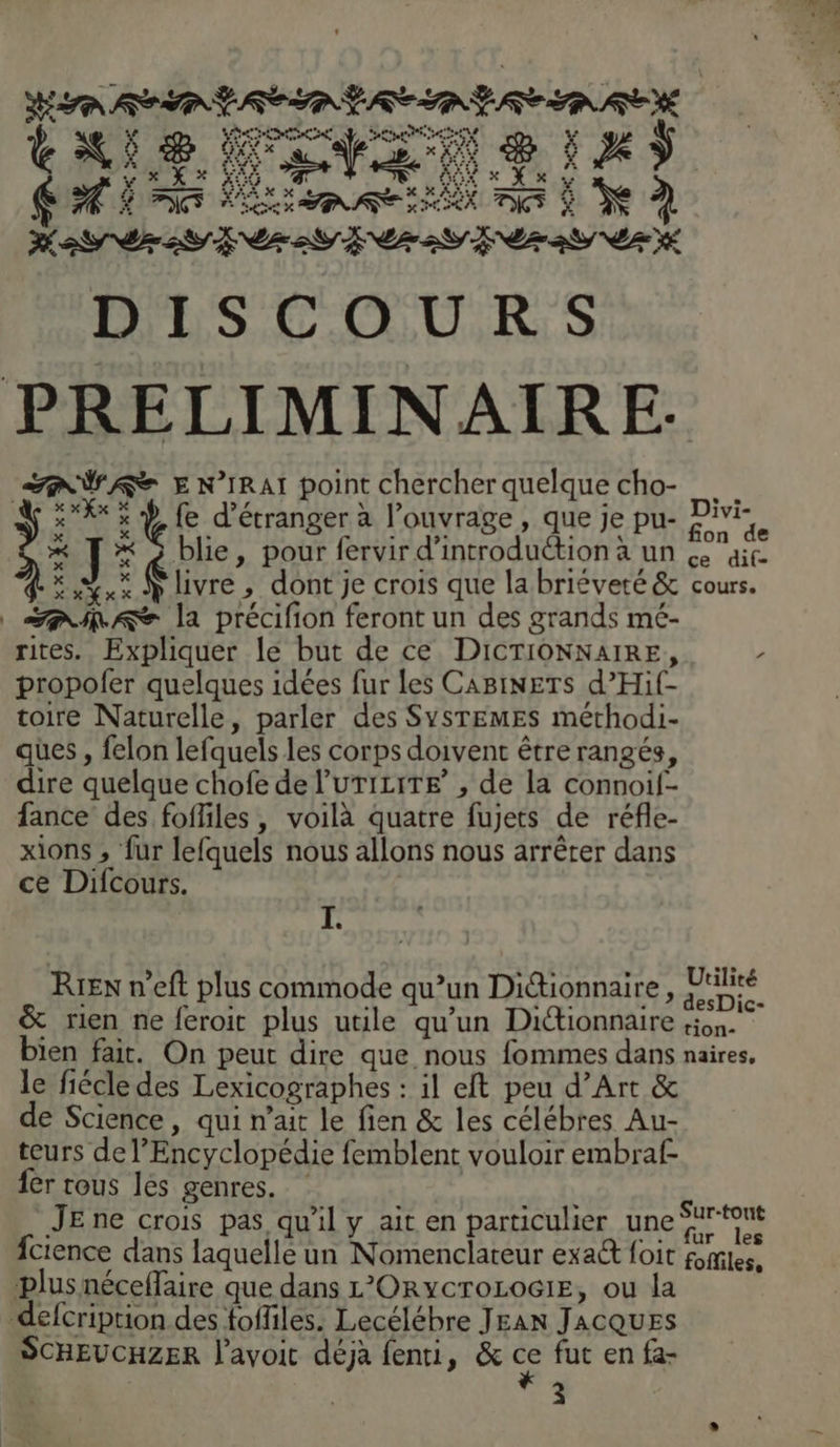 EU CES La id 0 Ca 20 La td AE Ma ES SES LEZ ESS PE 2 NZ YÉ DISCOURS PRELIMINAIRE. AVAST E N’IRAI point chercher quelque cho- XX % Ÿ fe d’étranger à l'ouvrage , que je pu- Pivi- x il * à blie, pour fervir d'introduction à un &amp; ait. x ÿ livre, dont je crois que la briéveté &amp; cours. AA la précifion feront un des grands mé- rites. Expliquer lé but de ce DICTIONNAIRE, / propofer quelques idées fur les CABINETS d’Hif- toire Naturelle, parler des SYSTEMES méthodi- ques , felon lefquels les corps doivent être rangés, dire quelque chofe de l’uTiciTE’ , de la connoif- fance des foffiles, voilà quatre fujets de réfle- xions , fur lefquels nous allons nous arrêter dans ce Difcours. xxXx À à RIEN n’eft plus commode qu’un Ditionnaire, den) &amp; rien ne feroic plus utile qu'un Dictionnaire sion. bien fait. On peut dire que nous fommes dans naires, le fiécle des Lexicographes : il eft peu d’Art &amp; e Science, qui n'ait le fien &amp; les célébres Au- teurs de l'Encyclopédie femblent vouloir embraf fer rous les genres. JE ne crois pas qu'il y ait en particulier une fcience dans laquelle un Nomenclateur exaét foit plus néceffaire que dans L'ORYCTOLOGIE, ou la defcription des foffiles. Lecélébre JEAN JACQUES SCHEUCHZER l'avoit déjà fenti, &amp; ce fut en fa- 3 Sur-tout fur les foffiles,