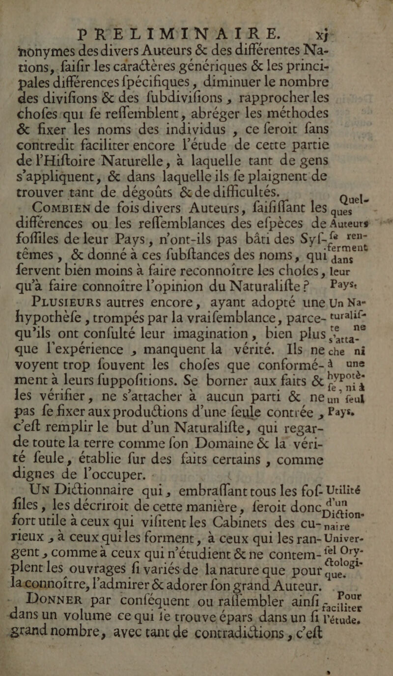 nonymes desdivers Auteurs &amp; des différentes Na- tions, .faifir les caractères génériques &amp; les princi- pales différences fpécifiques , diminuer le nombre des divifions &amp; des fubdivifions , rapprocher les chofes-qui fe reflemblent, abréger les méthodes &amp; fixer les noms des individus , ce feroit fans contredit faciliter encore l’érude de cette partie de l'Hiftoire Naturelle, à laquelle tant de gens s'appliquent, &amp; dans laquelle ils fe plaignent de trouver tant de dégoûts &amp;de difficultés. | _- ComBieN de fois divers Auteurs, faififfant les du ns différences ou les refflemblances des efpèces de Auteurs fofliles de leur Pays, n'ont-ils pas bâti des Sylf ren- têmes, &amp; donné à ces fubftances des noms, qui gun fervent bien moins à faire reconnoitre les choles , leur qu'a faire connoître l’opinion du Naturalifte? Pays: PLUSIEURS autres encore, ayant adopté une Un Na- hypothèfe , trompés par la vraifemblance, parce- turalif- qu’ils ont confulté leur imagination, bien plus ©... que l'expérience , manquent la vérité. Ils neche ni voyent trop fouvent les chofes que conformé-à une ment à leurs fuppofitions. Se borner aux faits &amp; DYP LH les vérifier, ne s'attacher à aucun parti &amp; ne va, ul pas fe fixer aux produétions d’une feule contrée , Pays. c’eft remplir le but d’un Naturalifte, qui regar- de toute la terre comme fon Domaine &amp; 14 véri- té feule, établie fur des faits certains , comme dignes de l’occuper. : : Ux Dictionnaire qui, embraflant tous les fof- Utilité files , les décriroit de cette manière, feroit donc su fort utile à ceux qui vifitentles Cabinets des cu- vas Qu dé rieux ; à ceux qui les forment , à ceux qui les ran- Univer- gent , comme à ceux qui n’étudient &amp; ne contem- fl Ory- plent les ouvrages fi variés de la nature que pour SM + lagonnoître, l’'admirer &amp; adorer fon grand Auteur. - DonNER par conféquent ou raflembler ainfi rue dans un volume ce qui fe trouve épars dans un fi l'étude, _&amp;rand nombre, avec tant de contradictions » C'eit