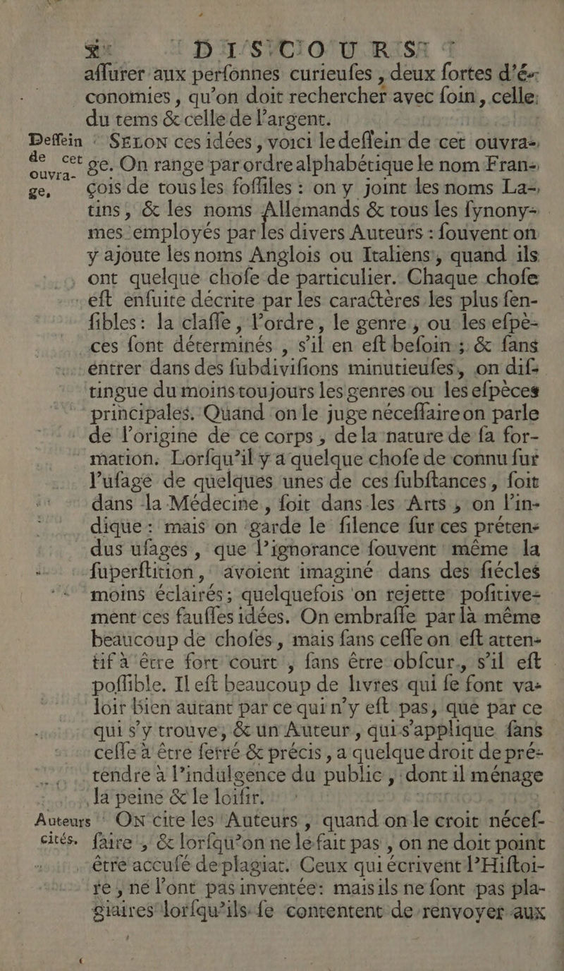 au ! D'H'SVCIO NT RESA À aflurer aux perfonnes curieufes , deux fortes d’é-- conomies , qu’on doit rechercher avec foin, celle du tems &amp; celle de largent. 4 OuUVra- ge, ge. On range par ordre alphabétique le nom Fran: çois de tousles fofliles : on y joint les noms La-, ins, &amp; les noms Allemands &amp; rous les fynony= mes employés par les divers Auteurs : fouvent on y ajoute les noms Anglois ou Italiens', quand ils fibles: la clafle, l’ordre, le genre, ou les efpe- ces font déterminés , s’il en eft beloin;: &amp; fans éntrer dans des fubdivifions minutieufes:, on dif: tingue du moinstoujours les genres ou les efpèces principales, Quand onde juge néceflaireon parle de l’origine de ce corps, dela nature de fa for- marion. Lorfqu’il y a quelque chofe de connu fur l’ufagé de quelques unes de ces fubftances, foit dans la Médecine, foit dans les ‘Arts ; on l'in- dique: mais on garde le filence furces préten: dus ufages , que l’ignorance fouvent même la fuperflition ,: avoient imaginé dans des fiécles moins éclairés; quelquefois ‘on rejette pofitivez ment ces faufles idées. On embrafle par là même beaucoup de chofés, mais fans cefle on eft atten- tif à être fort court , fans être obfcur., s’il eft poflible. Il eft beaucoup de livres qui fe font va: loir Bien autant par ce qui n’y eft pas, que par ce qui s’y trouve, &amp; un Auteur, quis'applique fans cefle à être ferré &amp; précis, a quelque droit depré: tendre à l’indulgence du public , dont il ménage Ja peine &amp; le loifir. JR cités, faire , &amp; lorfqu’on ne léfait pas , on ne doit point re , né l'ont pas inventée: maisils ne font pas pla- giaires lorfqu’ils fe contentent de renvoyer aux /